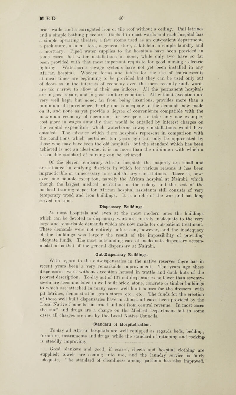 brick walls, and a corrugated iron or tile roof without a ceiling. Pail latrines and a simple bathing place are attached to most wards and each hospital has a simple operating theatre, a few rooms used as an out-patient department, a pack store, a linen store, a general store, a kitchen, a simple laundry and a mortuary. Piped water supplies to the hospitals have been provided in some cases, hot water installations in none, while only two have so far been provided with that most important requisite for good nursing : electric lighting. Waterborne sewage systems have not yet been installed in any African hospital. Wooden forms and tables for the use of convalescents at meal times are beginning to be provided but they can be used only out of doors as in the interests of economy even the most recently built wards are too narrow to allow of their use indoors. All the permanent hospitals are in good repair, and in good sanitary condition. All without exception are very well kept, but none, far from being luxurious, provides more than a minimum of convenience, hardly one is adequate to the demands now made on it, and none as yet provide a degree of convenience compatible with the maximum economy of operation ; for sweepers, to take only one example, cost more in wages annually than would be entailed by interest charges on the capital expenditure which waterborne sewage installations would have entailed. The advance which these hospitals represent in comparison with the conditions which pertained ten years ago can only be appreciated by those who may have seen the old hospitals; but the standard which has been achieved is not an ideal one, it is no more than the minimum with which a reasonable standard of nursing can be achieved. Of the eleven temporary African hospitals the majority are small and are situated in outlying districts in which for various reasons it has been impracticable or unnecessary to establish larger institutions. There is, how¬ ever, one notable exception; namely the African hospital at Nairobi, which though the largest medical institution in the colony and the seat of the medical training depot for African hospital assistants still consists of very temporary wood and iron buildings. It is a relic of the war and has long served its time. Dispensary Buildings. At most hospitals and even at the most modern ones the buildings which can be devoted to dispensary work are entirely inadequate to the very large and remarkable demands which are now made for out-patient treatment. These demands were not entirely unforeseen, however, and the inadequacy of the buildings was largely the result of the impossibility of providing adequate funds. The most outstanding case of inadequate dispensary accom¬ modation is that of the general dispensary at Nairobi. Out-Dispensary Buildings. With regard to the out-dispensaries in the native reserves there has in recent years been a very remarkable improvement. Ten years ago these dispensaries were without exception housed in wattle and daub huts of the poorest description. To-day out of 107 out-dispensaries no fewer than seventy- seven are accommodated in well built brick, stone, concrete or timber buildings to which are-attached in many cases well built houses for the dressers, with pit latrines, demonstration grain stores, etc., etc. The funds for the erection of these well built dispensaries have in almost all cases been provided by the Local Native Councils concerned and not from central revenue. In most cases the staff and drugs are a charge on the Medical Department but in some cases all charges are met by the Local Native Councils. Standard of Hospitalization. To-day all African hospitals .are well equipped as regards beds, bedding, furniture, instruments and drugs, while the standard of rationing and cooking* is steadily improving.. .... . _ Good blankets and good, if coarse, sheets and hospital clothing are supplied, towels are coming into use, and the laundry service is fairly adequate. The standard of cleanliness among patients has also improved.