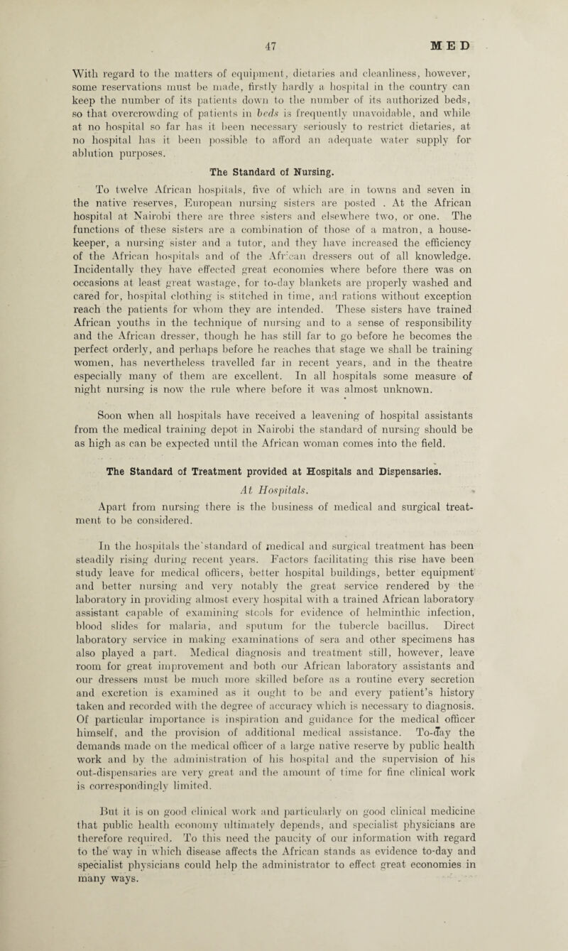 With regard to the matters of equipment, dietaries and cleanliness, however, some reservations must be made, firstly hardly a hospital in the country can keep the number of its patients down to the number of its authorized beds, so that overcrowding of patients in beds is frequently unavoidable, and while at no hospital so far has it been necessary seriously to restrict dietaries, at no hospital has it been possible to afford an adequate water supply for ablution purposes. The Standard of Nursing. To twelve African hospitals, five of which are in towns and seven in the native reserves, European nursing sisters are posted . At the African hospital at Nairobi there are three sisters and elsewhere two, or one. The functions of these sisters are a combination of those of a matron, a house¬ keeper, a nursing sister and a tutor, and they have increased the efficiency of the African hospitals and of the African dressers out of all knowledge. Incidentally they have effected great economies where before there was on occasions at least great wastage, for to-day blankets are properly washed and cared for, hospital clothing is stitched in time, and rations without exception reach the patients for whom they are intended. These sisters have trained African youths in the technique of nursing and to a sense of responsibility and the African dresser, though he has still far to go before he becomes the perfect orderly, and perhaps before he reaches that stage we shall be training women, has nevertheless travelled far in recent years, and in the theatre especially many of them are excellent. In all hospitals some measure of night nursing is now the rule where before it was almost unknown. ♦ Soon when all hospitals have received a leavening of hospital assistants from the medical training depot in Nairobi the standard of nursing should be as high as can be expected until the African woman comes into the field. The Standard of Treatment provided at Hospitals and Dispensaries. At Hospitals. Apart from nursing there is the business of medical and surgical treat¬ ment to be considered. In the hospitals the'standard of medical and surgical treatment has been steadily rising during recent years. Factors facilitating this rise have been study leave for medical officers> better hospital buildings, better equipment and better nursing and very notably the great service rendered by the laboratory in providing almost every hospital with a trained African laboratory assistant capable of examining stools for evidence of helminthic infection, blood slides for malaria, and sputum for the tubercle bacillus. Direct laboratory service in making examinations of sera and other specimens has also played a part. Medical diagnosis and treatment still, however, leave room for great improvement and both our African laboratory assistants and our dressers must be much more skilled before as a routine every secretion and excretion is examined as it ought to be and every patient’s history taken and recorded with the degree of accuracy which is necessary to diagnosis. Of particular importance is inspiration and guidance for the medical officer himself, and the provision of additional medical assistance. To-day the demands made on the medical officer of a large native reserve by public health work and by the administration of his hospital and the supervision of his out-dispensaries are very great and the amount of time for fine clinical work is correspondingly limited. But it is on good clinical work and particularly on good clinical medicine that public health economy ultimately depends, and specialist physicians are therefore required. To this need the paucity of our information with regard to the way in which disease affects the African stands as evidence to-day and specialist physicians could help the administrator to effect great economies in many ways.