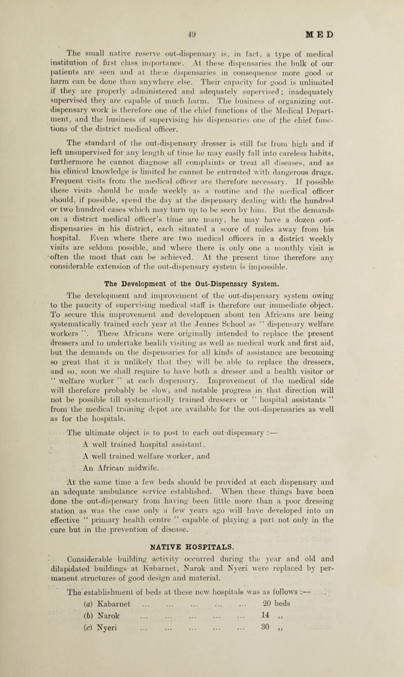 The small native reserve out-dispensary is, in fact, a type of medical institution of first class importance. At these dispensaries the bulk of our patients are seen and at these dispensaries in consequence more good or harm can be done than anywhere else. Their capacity for good is unlimited if they are properly administered and adequately supervised ; inadequately supervised they are capable of much harm. The business of organizing out- dispensary work is therefore one of the chief functions of the Medical Depart¬ ment, and the business of supervising his dispensaries one of the chief func¬ tions of the district medical officer. The standard of the out-dispensary dresser is still far from high and if left unsupervised for any length of time he may easily fall into careless habits, furthermore he cannot diagnose all complaints or treat all diseases, and as his clinical knowledge is limited he cannot be entrusted with dangerous drugs. Frequent visits from the medical officer are therefore necessary. If possible these visits should be made weekly as a. routine and the medical officer should, if possible, spend the day at the dispensary dealing with the hundred or two hundred cases which may turn up to be seen by him. But the demands on a district medical officer’s time are many, he may have a dozen out- dispensaries in his district, each situated a score of miles away from his hospital. Even where there are two medical officers in a district weekly visits are seldom possible, and where there is only one a monthly visit is often the most that can be achieved. At the present time therefore any considerable extension of the out-dispensary system is impossible. The Development of the Out-Dispensary System. The development and improvement of the out-dispensary system owing to the paucity of supervising medical staff is therefore our immediate object. To secure this improvement and developmen about ten Africans are being systematically trained each year at the Jeanes School a-s “ dispensary welfare workers ”. These Africans were originally intended to replace the present dressers and to undertake health visiting as well as medical work and first aid, but the demands on the dispensaries for all kinds of assistance are becoming so great that it is unlikely that they will be able to replace the dressers, and so, soon we shall require to have both a dresser and a health visitor or “ welfare worker ” at each dispensary. Improvement of the medical side will therefore probably be slow* and notable progress in that direction will not be possible till systematically trained dressers or “ hospital assistants ” from the medical training depot are available for the out-dispensaries as well as for the hospitals. The ultimate object is to post to each out-dispensary :— A well trained hospital assistant, A well trained welfare worker, and An African midwife. At the same time a few beds should be provided at each dispensary and an adequate ambulance service established. When these things have been done the out-dispensary from having been little more than a poor dressing station as was the case only a few years ago will have developed into an effective “ primary health centre ” capable of playing a part not only in the cure but in the prevention of disease. NATIVE HOSPITALS. - - - Considerable building activity occurred during the year and old and dilapidated buildings at Ivabarnet, Narok and Nyeri were replaced by per¬ manent structures of good design aud material. The establishment of beds at these new hospitals was as follows :— (a) Kabarnet . .... 20 beds (b) Narok ... ... ... ... ... 14 ,, (c) Nyeri ... . 30 ,,