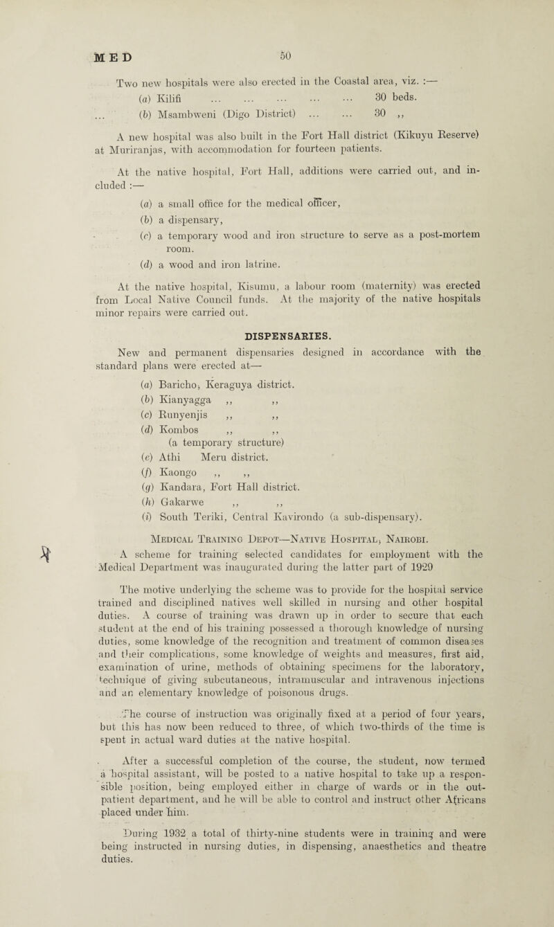 Two new hospitals were also erected in the Coastal area, viz. : (a) Kilifi ... ... ••• ••• 30 beds. (b) Msambweni (Digo District) ... ... 30 ,, A new hospital was also built in the Fort Hall district (Kikuyu Reserve) at Muriranjas, with accommodation for fourteen patients. At the native hospital, Fort Hall, additions were carried out, and in¬ cluded :— (a) a small office for the medical officer, (b) a dispensary, (c) a temporary wood and iron structure to serve as a post-mortem room. (cl) a wood and iron latrine. At the native hospital, Kisuinu, a labour room (maternity) was erected from Local Native Council funds. At the majority of the native hospitals minor repairs were carried out. DISPENSARIES. New and permanent dispensaries designed in accordance with the standard plans were erected at— (a) Baricho-, Keraguya district. (b) Kianyagga ,, (c) Runyenjis ,, ,, (d) Kombos ,, ,, (a temporary structure) (e) Athi Meru district. (/) Kaongo (g) Kandara, Fort Hall district. (h) Gakarwe ,, ,, (i) South Teriki, Central Kavirondo (a sub-dispensary). Medical Training Depot—Native Hospital* Nairobi. A scheme for training selected candidates for employment with the Medical Department was inaugurated during the latter part of 1929 The motive underlying the scheme was to provide for the hospital service trained and disciplined natives well skilled in nursing and other hospital duties. A course of training was drawn up in order to secure that each student at the end of his training possessed a thorough knowledge of nursing duties, some knowledge of the recognition and treatment of common diseases and their complications, some knowledge of weights and measures, first aid, examination of urine, methods of obtaining specimens for the laboratory, technique of giving subcutaneous, intramuscular and intravenous injections and an elementary knowledge of poisonous drugs. The course of instruction was originally fixed at a period of four years, but this has now been reduced to three, of which two-thirds of the time is spent in actual ward duties at the native hospital. After a successful completion of the course, the student, now termed a hospital assistant, wall be posted to a native hospital to take up a respon¬ sible position, being employed either in charge of wards or in the out¬ patient department, and he will be able to control and instruct other Africans placed under him. During 1932 a total of thirty-nine students were in training and were being instructed in nursing duties, in dispensing, anaesthetics and theatre duties.