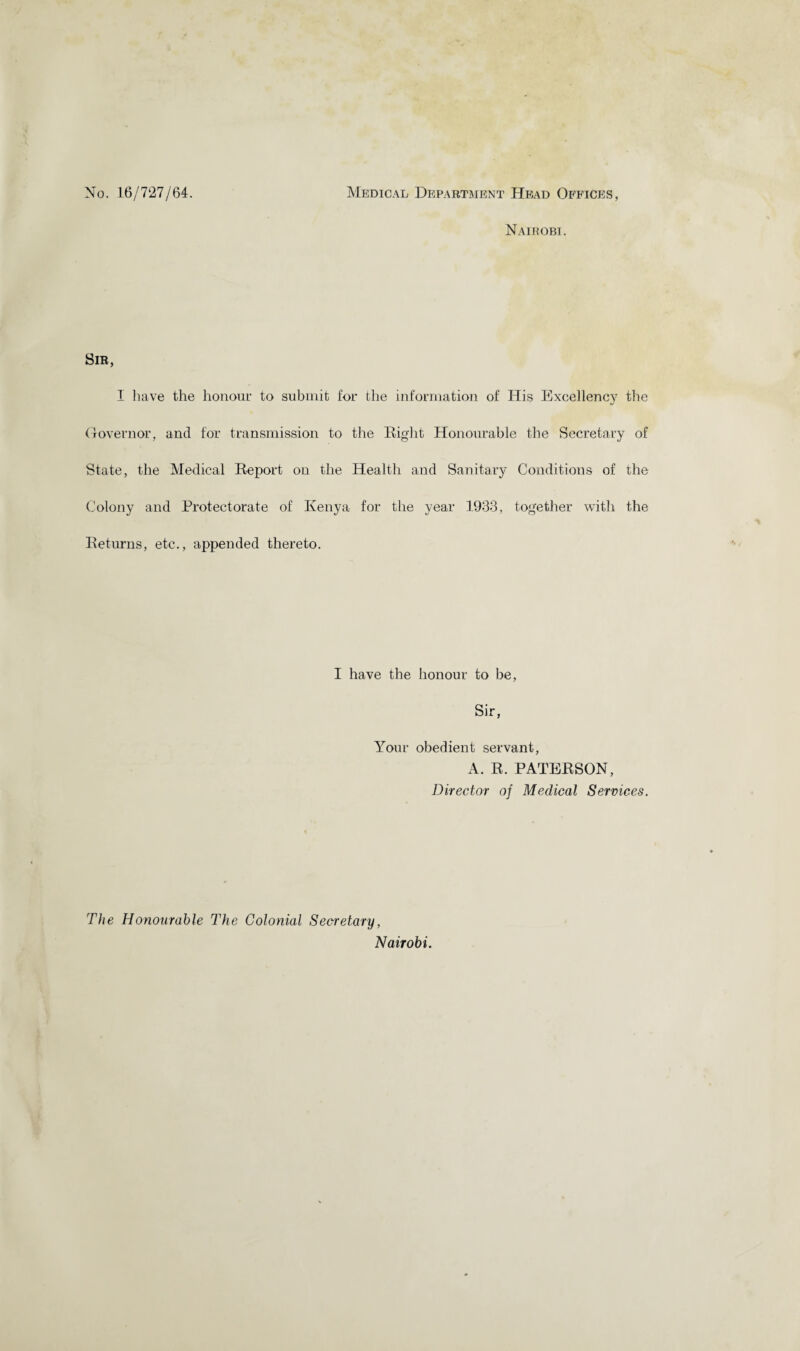 No. 16/727/64. Medical Department Head Offices, Nairobi. Sib, I have the honour to submit for the information of His Excellency the Governor, and for transmission to the Right Honourable the Secretary of State, the Medical Report on the Health and Sanitary Conditions of the Colony and Protectorate of Kenya for the year 1933, together with the Returns, etc., appended thereto. I have the honour to be, Sir, Your obedient servant, A. R. PATERSON, Director of Medical Services. The Honourable The Colonial Secretary, Nairobi.