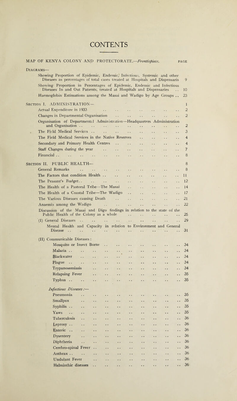 CONTENTS MAP OF KENYA COLONY AND PROTECTORATE.—Frontispiece. page Diagrams— Showing Proportion of Epidemic, Endemic, Infectious, Systemic and other Diseases as percentages of total cases treated at Hospitals and Dispensaris 9 Showing Proportion in Percentages of Epidemic, Endemic and Infectious Diseases In and Out Patients, treated at Hospitals and Dispensaries . . 10 Haemoglobin Estimations among the Masai and Wadigo by Age Groups .. 23 Section I. ADMINISTRATION— 1 Actual Expenditure in 1933 .. .. .. .. .. .. .. 2 Changes in Departmental Organisation . . . . .. .. .. .. 2 Organisation of Departmental Administration—Headquarters Administration and Organisation .. . . .. .. . . .. .. .. .. 2 The Field Medical Services . . .. .. .. .. .. .. .. 3 The Field Medical Services in the Native Reserves .. .. .. .. 4 Secondary and Primary Health Centres .. . . .. .. .. .. 4 Staff Changes during the year .. . . . . .. .. . . . . 7 Financial .. . . .. .. . . .. . . . . .. .. .. 8 Section II. PUBLIC HEALTH— 8 General Remarks .. .. . . . . . . . . .. .. . . 8 The Factors that condition Health .. . . .. .. .. . . . . 11 The Peasant’s Budget.. .. .. .. .. .. .. .. ..12 The Health of a Pastoral Tribe—The Masai .. .. .. .. ..14 The Health of a Coastal Tribe—The Wadigo .. .. .. .. ..17 The Various Diseases causing Death .. . . .. .. . . 21 Anaemia among the Wadigo . . .. .. .. .. . . . . 22 Discussion of the Masai and Digo findings in relation to the state of the Public Health of the Colony as a whole . . .. . . .. .. 25 (I) General Diseases .. .. .. .. .. .. .. .. 29 Mental Health and Capacity in relation to Environment and General Disease .. .. .. .. .. .. .. .. .. ..31 (II) Communicable Diseases: Mosquito or Insect Borne Malaria .. Blackwater Plague Trypanosomiasis Relapsing Fever Typhus .. Infectious Diseases :— Pneumonia Smallpox Syphilis .. Yaw's Tuberculosis Leprosy Enteric Dysentery Diphtheria Cerebro-spinal Fever .. Anthrax .. Undulant Fever Helminthic diseases .. 34 .. 34 .. 34 .. 34 .. 34 .. 35 .. 35 .. 35 .. 35 .. 35 .. 35 .. 36 .. 36 .. 36 .. 36 .. 36 .. 36 .. 36 .. 36 .. 36