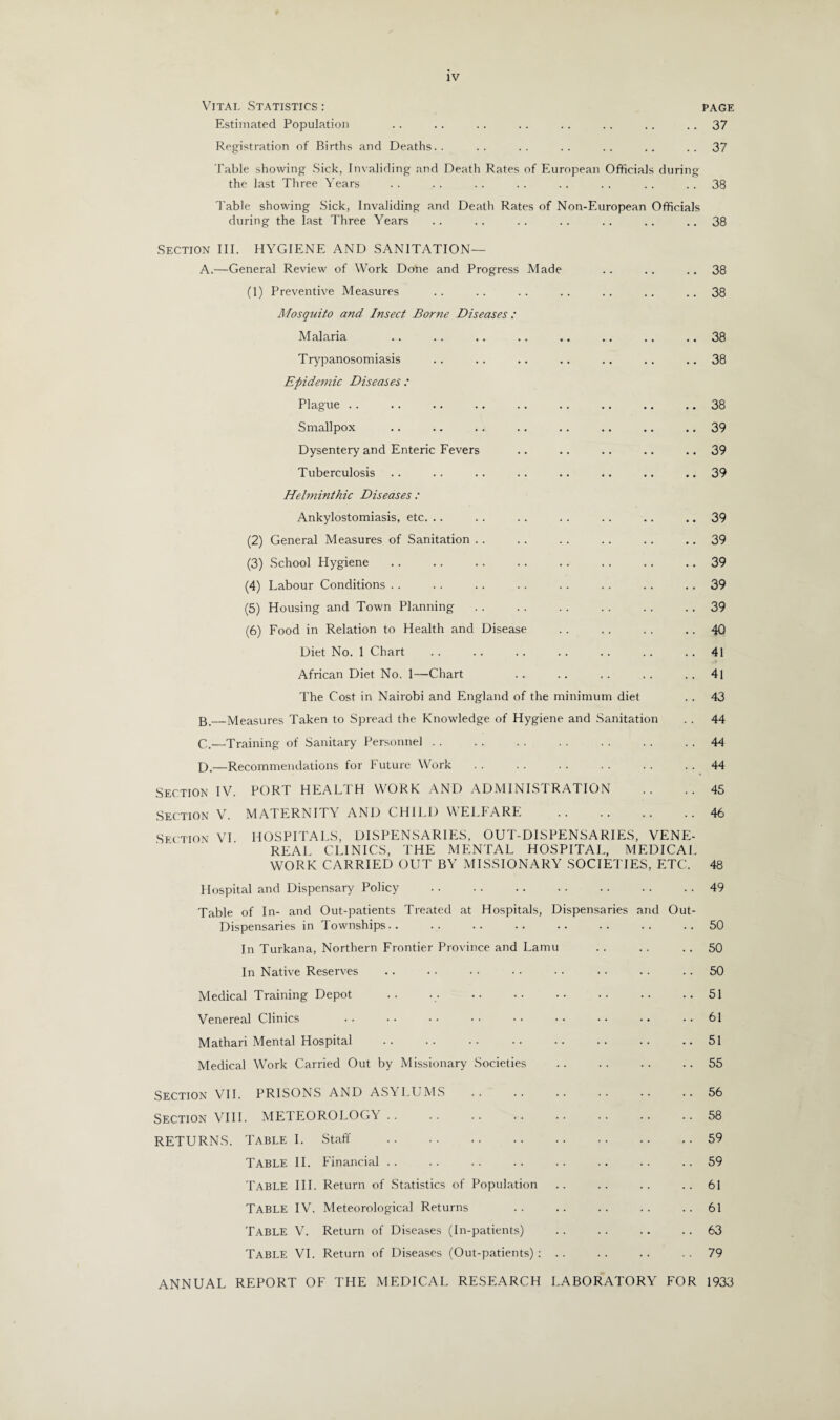 Vital Statistics : Estimated Population Registration of Births and Deaths.. Table showing Sick, Invaliding and Death Rates of European Officials during the last Three Years Table showing Sick, Invaliding and Death Rates of Non-European Officials during the last Three Years Section III. HYGIENE AND SANITATION— A.—General Review of Work Done and Progress Made (1) Preventive Measures Mosquito and Insect Borne Diseases: Malaria Trypanosomiasis Epidemic Diseases : Plague Smallpox Dysentery and Enteric Fevers Tuberculosis Helminthic Diseases : Ankylostomiasis, etc. .. (2) General Measures of Sanitation . . (3) School Hygiene .. .. . (4) Labour Conditions (5) Housing and Town Planning (6) Food in Relation to Health and Disease Diet No. 1 Chart African Diet No. 1—Chart The Cost in Nairobi and England of the minimum diet _Measures Taken to Spread the Knowledge of Hygiene and Sanitation C.—Training of Sanitary Personnel . . f).—Recommendations for Future Work Section IV. PORT HEALTH WORK AND ADMINISTRATION Section V. MATERNITY AND CHILD WELFARE . Section VI HOSPITALS, DISPENSARIES, OUT-DISPENSARIES, VENE¬ REAL CLINICS, THE MENTAL HOSPITAL, MEDICAL WORK CARRIED OUT BY MISSIONARY SOCIETIES, ETC. Hospital and Dispensary Policy . Table of In- and Out-patients Treated at Hospitals, Dispensaries and Out- Dispensaries in Townships.. In Turkana, Northern Frontier Province and Lamu In Native Reserves Medical Training Depot Venereal Clinics Mathari Mental Hospital . Medical Work Carried Out by Missionary Societies Section VII. PRISONS AND ASYLUMS Section VIII. METEOROLOGY RETURNS. Table I. Staff . TABLE II. Financial TABLE III. Return of Statistics of Population TABLE IV. Meteorological Returns TABLE V. Return of Diseases (In-patients) Table VI. Return of Diseases (Out-patients): .. PAGE 37 37 38 38 38 38 38 38 38 39 39 39 39 39 39 39 39 40 41 41 43 44 44 44 45 46 48 49 50 50 50 51 61 51 55 56 58 59 59 61 61 63 79 ANNUAL REPORT OF THE MEDICAL RESEARCH LABORATORY FOR 1933