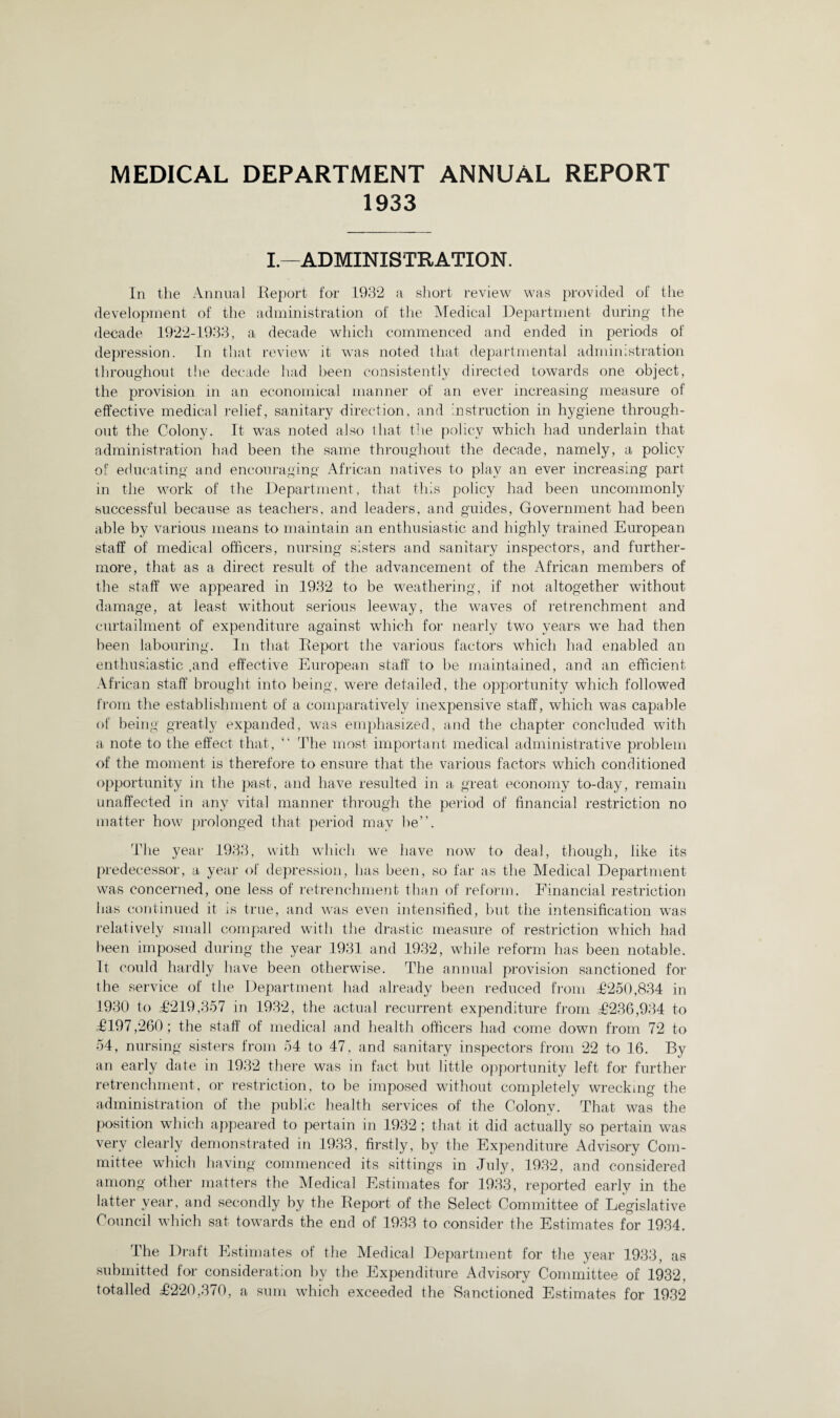 MEDICAL DEPARTMENT ANNUAL REPORT 1933 I—ADMINISTRATION. In the Annual Report for 1932 a short review was provided of the development of the administration of the Medical Department during the decade 1922-1933, a decade which commenced and ended in periods of depression. In that review it was noted that departmental administration throughout the decade had been consistently directed towards one object, the provision in an economical manner of an ever increasing measure of effective medical relief, sanitary direction, and instruction in hygiene through¬ out the Colony. It was noted also that the policy which had underlain that administration had been the same throughout the decade, namely, a policy of educating and encouraging African natives to play an ever increasing part in the work of the Department, that this policy had been uncommonly successful because as teachers, and leaders, and guides, Government had been able by various means to maintain an enthusiastic and highly trained European staff of medical officers, nursing sisters and sanitary inspectors, and further¬ more, that as a direct result of the advancement of the African members of the staff we appeared in 1932 to be weathering, if not altogether without damage, at least without serious leeway, the waves of retrenchment and curtailment of expenditure against which for nearly two years we had then been labouring. In that Report the various factors which had enabled an enthusiastic .and effective European staff to be maintained, and an efficient African staff brought into being, were detailed, the opportunity which followed from the establishment of a comparatively inexpensive staff, which was capable of being greatly expanded, was emphasized, and the chapter concluded with a note to the effect that, “ The most important medical administrative problem of the moment is therefore to ensure that the various factors which conditioned opportunity in the past, and have resulted in a great economy to-day, remain unaffected in any vital manner through the period of financial restriction no matter how prolonged that period may be”. The year 1933, with which we have now to deal, though, like its predecessor, a year of depression, has been, so far as the Medical Department was concerned, one less of retrenchment than of reform. Financial restriction has continued it is true, and was even intensified, but the intensification was relatively small compared with the drastic measure of restriction which had been imposed during the year 1931 and 1932, while reform has been notable. It could hardly have been otherwise. The annual provision sanctioned for the service of the Department had already been reduced from £250,834 in 1930 to £219,357 in 1932, the actual recurrent expenditure from £236,934 to £197,260; the staff of medical and health officers had come down from 72 to 54, nursing sisters from 54 to 47, and sanitary inspectors from 22 to 16. By an early date in 1932 there was in fact but little opportunity left for further retrenchment, or restriction, to be imposed without completely wrecking the administration of the public health services of the Colony. That was the position which appeared to pertain in 1932 ; that it did actually so pertain was very clearly demonstrated in 1933, firstly, by the Expenditure Advisory Com¬ mittee which having commenced its sittings in July, 1932, and considered among other matters the Medical Estimates for 1933, reported early in the latter year, and secondly by the Report of the Select Committee of Legislative Council which sat towards the end of 1933 to consider the Estimates for 1934. The Draft Estimates of the Medical Department for the year 1933, as submitted for consideration by the Expenditure Advisory Committee of 1932, totalled £220,370, a sum which exceeded the Sanctioned Estimates for 1932