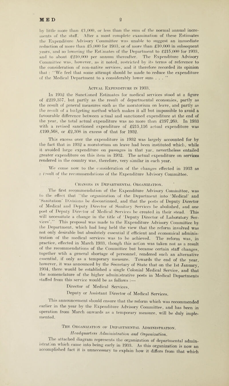 by little more than .£1,000, or less than the sum of the normal annual incre¬ ments of the staff. After a most complete examination of these Estimates the Expenditure Advisory Committee was unable to suggest an immediate reduction of more than £5,000 for 1983, or of more than £10,000 in subsequent years, and so lowering the Estimates of the Department to £215,000 for 1933, and to about £210,000 per annum thereafter. The Expenditure Advisory Committee was, however, as it noted, restricted by its terms of reference to the consideration of non-native services, and it therefore recorded its opinion that : “We feel that some attempt should be made to reduce the expenditure of the Medical Department to a considerably lower sum ...” Actual Expenditure in 1933. In 1932 the Sanctioned Estimates for medical services stood at a figure of £219,357, but partly as the result of departmental economies, partly as the result of general measures such as the moratorium on leave, and partly as the result of a budgeting method which makes it all but impossible to avoid a favourable difference between actual and sanctioned expenditure at the end of the year, the total actual expenditure was no more than £197,260. In 1933 with a revised sanctioned expenditure of £215,116 actual expenditure was £199,568, or £2,308 in excess of that for 1932. This excess over the expenditure in 1932 was largely accounted for by the fact that in 1932 a moratorium on leave had been instituted which, while it avoided large expenditure on passages in that yar, nevertheless entailed greater expenditure on this item in 1932. The actual expenditure on services rendered in the country was, therefore, very similar in each year. We come now to the consideration of the changes effected in 1933 as a result of the recommendations of the Expenditure Advisory Committee. * Changes in Departmental Organization. The first recommendation of the Expenditure Advisory Committee, was lo the effect that “the organization of the Department into ‘Medical’ and ‘Sanitation Divisions be discontinued, and that the posts of Deputy Director of Medical and Deputy Director of Sanitary Services be abolished, and one post of Deputy Director of Medical Services be created in their stead. This will necessitate a change in the title of ‘Deputy Director of Laboratory Ser¬ vices . This proposal was made to the Expenditure Advisory Committee by the Department, which had long held the view that the reform involved was not only desirable but absolutely essential if efficient and economical adminis¬ tration of the medical services was to be achieved. The reform was, in practice, effected in March 1933, though this action was taken not as a result of the recommendations of the Committee but because certain staff changes, together wtih a general shortage of personnel, rendered such an alternative essential, if only as a temporary measure. Towards the end of the year, however, it was announced by the Secretary of State that on the 1st January, 1934, there would be established a single Colonial Medical Service, and that the nomenclature of the higher administrative posts in Miedical Departments staffed from this service would be as follows :— Director of Medical Services, Deputy or Assistant Director of Medical Services. This announcement should ensure that the reform which was recommended earlier in the year by the Expenditure Advisory Committee, and has been in operation from March onwards as a temporary measure, will be duly imple¬ mented. The Organization oe Departmental Administration. Headquarters Administration and Organization. The attached diagram represents the organization of departmental admin- istiat.on which came into being early in 1933. As this organization is now an accomplished fact it is unnecessary to explain how it differs from that which