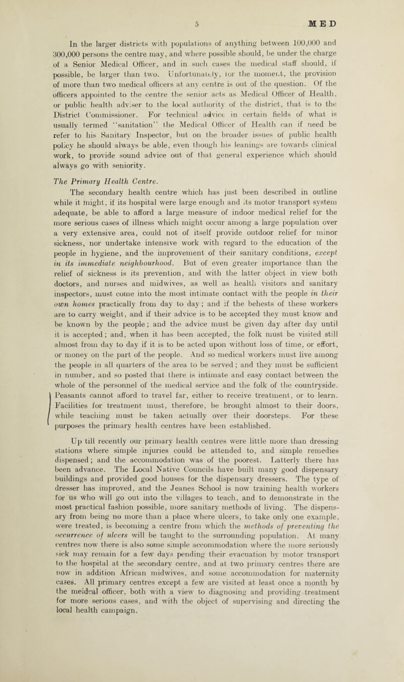 In the larger districts with populations of anything between 100,000 and 300,000 persons the centre may, and where possible should, be under the charge of a Senior Medical Officer, and in such cases the medical staff should, it possible, be larger than two. Unfortunately, tor the moment, the provision of more than two medical officers at any centre is out of the question. Of the officers appointed to the centre the senior acts as Medical Officer of Health, or public health adviser to the local authority of the district, that is to the District Commissioner. For technical advice in certain fields of what is usually termed “sanitation” the Medical Officer of Health can if need be refer to his Sanitary Inspector, but on the broader issues of public health policy he should always be able, even though his leanings are towards clinical work, to provide sound advice out of that general experience which should always go with seniority. The Primary Health Centre. The secondary health centre which has just been described in outline while it might, if its hospital were large enough and its motor transport system adequate, be able to afford a large measure of indoor medical relief for the more serious cases of illness which might occur among a large population over a very extensive area, could not of itself provide outdoor relief for minor sickness, nor undertake intensive work with regard to the education of the people in hygiene, and the improvement of their sanitary conditions, except in its immediate neighbourhood. But of even greater importance than the relief of sickness is its prevention, and with the latter object in view both doctors, and nurses and midwives, as well as health visitors and sanitary inspectors, must come into the most intimate contact with the people in their own homes practically from day to day ; and if the behests of these workers are to carry weight , and if their advice is to be accepted they must know and be known by the people; and the advice must be given day after day until it is accepted; and, when it has been accepted, the folk must be visited still almost from day to day if it is to be acted upon without loss of time, or effort, or money on the part of the people. And so medical workers must live among the people in all quarters of the area to be served; and they must be sufficient in number, and so posted that there is intimate and easy contact between the whole of the personnel of the medical service and the folk of the countryside. Peasants cannot afford to travel far, either to receive treatment, or to learn. Facilities for treatment must, therefore, be brought almost to their doors, while teaching must be taken actually over their doorsteps. For these purposes the primary health centres have been established. Up till recently our primary health centres were little more than dressing stations where simple injuries could be attended to, and simple remedies dispensed; and the accommodation was of the poorest. Latterly there has been advance. The Local Native Councils have built many good dispensary buildings and provided good houses for the dispensary dressers. The type of dresser has improved, and the Jeanes School is now training health workers for us who will go out into the villages to teach, and to demonstrate in the most practical fashion possible, more sanitary methods of living. The dispens¬ ary from being no more than a place where ulcers, to take only one example, were treated, is becoming a centre from which the methods of preventing the occurrence of ulcers will be taught to the surrounding population. At many centres now there is also some simple accommodation where the more seriously sick may remain for a few days pending their evacuation by motor transport lo the hospital at the secondary centre, and at two primary centres there are now in addition African midwives, and some accommodation for maternity cases. All primary centres except a few are visited at least once a month by the meidcal officer, both with a view to diagnosing and providing treatment for more serious cases, and with the object of supervising and directing the local health campaign.