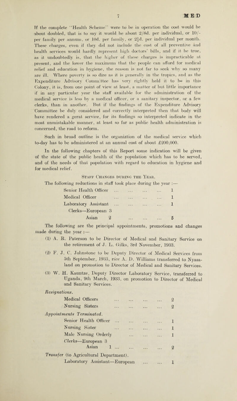 If the complete “Health Scheme’ were to be in operation the cost wouid be about doubled, that is to say it would be about ‘2/8d. per individual, or 10/- per family per annum, or .LOd. per family, or 2Ad. per individual per month. These charges, even if they did not include the cost of all preventive and health services would hardly represent high doctors’ bills, and il it be true, as it undoubtedly is, that the higher of these charges is impracticable at present, and the lower the maximum that the people can afford for medical relief and education in hygiene, the reason is not far to seek why so many are ill. Where poverty is so dire as it is generally in the tropics, and as the Expenditure Advisory Committee has very rightly held it to bt* in this Colony, it is, from one point of view at least, a matter of but little importance if in any particular year the staff available for the administration of the medical service is less by a medical officer, or a sanitary inspector, or a few clerks, than in another. But if the findings of the Expenditure Advisory Committee be duly considered and correctly interpreted then that body will have rendered a gerat service, for its findings so interpreted indicate in the most unmistakable manner, at least so far as public health administration is concerned, the road to reform. Such in broad outline is the organiztion of the medical service which to-day has to be administered at an annual cost of about £200,000. In the following chapters of this Beport some indication will be given of the state of the public health of the population which has to be served, and of the needs of that population with regard to education in hygiene and for medical relief. Staff Changes during the Year. The following reductions in staff took place during the year Senior Health Officer ... ... ... ... 1 Medical Officer ... ... ... ... 1 Laboratory Assistant ... ... ... ... 1 Clerks—European 3 Asian 2 ... ... ... 5 The following are the principal appointments, promotions and changes made during the year :— (1) A. B. Paterson to be Director of Medical and Sanitary Service on the retirement of J. L. Gilks, 3rd November, 1933. (2) F. J. C. Johnstone to be Deputy Director of Medical Services from 5th September, 1933, vice A. D. Williams transferred to Nyasa- land on promotion to Director of Medical and Sanitary Services. (3) W. H. Kauntze, Deputy Director Laboratory Service, transferred to Uganda, 9th March, 1933, on promotion to Director of Medical and Sanitary Services. Resignations. Medical Officers . Nursing Sisters Appointmerits Terminated. Senior Health Officer ... Nursing Sister Male Nursing Orderly Clerks—European 3 Asian 1. Transfer (to Agricultural Department). Laboratory Assistant—European 2 2 1 1 1 2 1