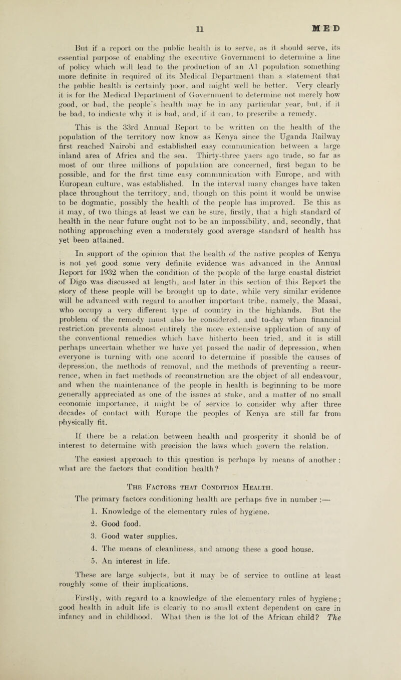But if a report on the public health is to serve, as it should serve, its essential purpose of enabling the executive Government to determine a line of policy which will lead to the production of an Ail population something more definite in required of its Medical Department than a statement that I he public health is certainly poor, and might well be better. A ery clearly it is for the Medical Department of Government to determine not merely how good, or bad, the people’s health may he in any particular year, but, if it he bad, to indicate why it is bad, and, if it can, to prescribe a remedy. This is the 33rd Annual Report to be written on the health of the population of the territory now know as Kenya since the Uganda Railway first reached Nairobi and established easy communication between a large inland area of Africa and the sea. Thirty-three yaers ago trade, so far as most of our three millions of population are concerned, first began to be possible, and for the first time easy communication with Europe, and with European culture, was established. In the interval many changes have taken place throughout the territory, and, though on this point it would be unwise to be dogmatic, possibly the health of the people has improved. Be this as it may, of two things at least we can be sure, firstly, that a high standard of health in the near future ought not to be an impossibility, and, secondly, that nothing approaching even a moderately good average standard of health has yet been attained. In support of the opinion that the health of the native peoples of Kenya is not yet good some very definite evidence was advanced in the Annual Report for 1932 when the condition of the people of the large coastal district of Digo was discussed at length, and later in this section of this Report the story of these people will be brought up to date, while very similar evidence will be advanced with regard to another important tribe, namely, the Masai, who occupy a very different type of country in the highlands. But the problem of the remedy must also be considered, and to-day when financial restriction prevents almost entirely the more extensive application of any of the conventional remedies which have hitherto been tried, and it is still perhaps uncertain whether we have yet passed the nadir of depression, when everyone is turning with one accord to determine if possible the causes of depression, the methods of removal, and the methods of preventing a recur¬ rence, when in fact methods of reconstruction are the object of all endeavour, and when the maintenance of the people in health is beginning to be more generally appreciated as one of the issues at stake, and a matter of no small economic importance, it might be of service to consider why after three decades of contact with Europe the peoples of Kenya are still far from physically fit. If there be a relation between health and prosperity it should be of interest to determine with precision the laws which govern the relation. The easiest approach to this question is perhaps by means of another : what are the factors that condition health? The Factors that Condition Health. The primary factors conditioning health are perhaps five in number :— 1. Knowledge of the elementary rules of hygiene. 2. Good food. 3. Good water supplies. 4. The means of cleanliness, and among these a good house. 5. An interest in life. These are large subjects, but it may be of service to outline at least roughly some of their implications. Firstly, with regard to a knowledge of the elementary rules of hygiene; good health in adult life is clearly to no small extent dependent on care in infancy and in childhood. What then is the lot of the African child? The