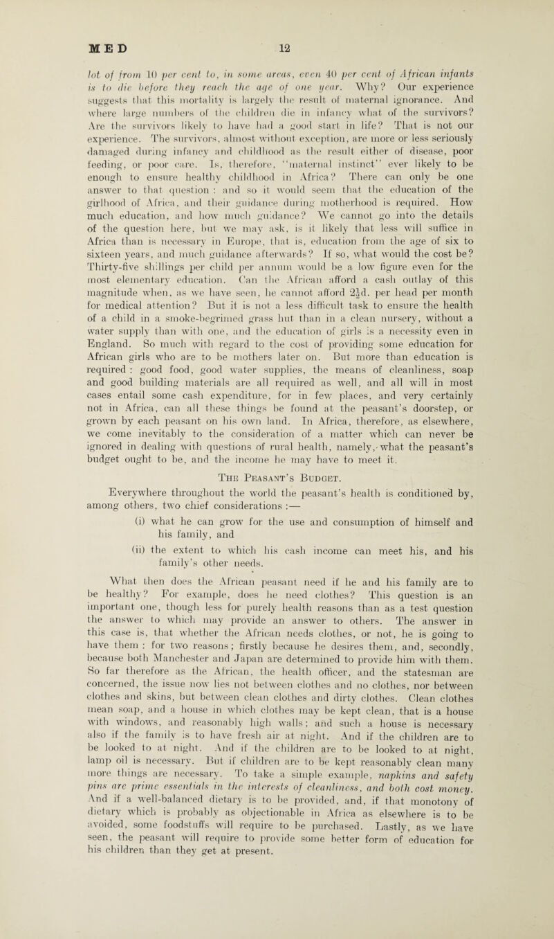 lot of from 10 per cent to, in some areas, even 40 per cent of African infants is to die before they reach the aye of one year. Why? Onr experience suggests that this mortality is largely the result of maternal ignorance. And where large numbers of tlie children die iu infancy what of the survivors? Are the survivors likely to have had a good start in life? That is not our experience. The survivors, almost without exception, are more or less seriously damaged during infancy and childhood as the result either of disease, poor feeding, or poor care. Is, therefore, “maternal instinct” ever likely to he enough to ensure healthy childhood in Africa? There can only be one answer to that question : and so it would seem that the education of the girlhood of Africa, and their guidance during motherhood is required. How much education, and how much guidance? We cannot go into the details of the question here, but we may ask, is it likely that less will suffice in Africa than is necessary in Europe, that is, education from the age of six to sixteen years, and much guidance afterwards? If so, what would the cost be? Thirty-five shillings per child per annum would be a low figure even for the most elementary education. Can the African afford a cash outlay of this magnitude when, as we have seen, he cannot afford 2Id. per head per month for medical attention? But it is not a less difficult task to ensure the health of a child in a smoke-begrimed grass hut than in a clean nursery, without a water supply than with one, and the education of girls is a necessity even in England. So much with regard to the cost of providing some education for African girls who are to be mothers later on. But more than education is required : good food, good water supplies, the means of cleanliness, soap and good building materials are all required as well, and all will in most cases entail some cash expenditure, for in few places, and very certainly not in Africa, can all these things be found at the peasant’s doorstep, or grown by each peasant on his own land. In Africa, therefore, as elsewhere, we come inevitably to the consideration of a matter which can never be ignored in dealing with questions of rural health, namely,-what the peasant’s budget ought to be, and the income he may have to meet it. The Peasant’s Budget. Everywhere throughout the world the peasant’s health is conditioned by, among others, two chief considerations :— (i) what he can grow for the use and consumption of himself and his family, and (ii) the extent to which his cash income can meet his, and his family’s other needs. What then does the African peasant need if he and his family are to be healthy? Eor example, does he need clothes? This question is an important one, though less for purely health reasons than as a test question the answer to which may provide an answer to others. The answer in this case is, that whether the African needs clothes, or not, he is going to have them : for two reasons; firstly because he desires them, and, secondly, because both Manchester and Japan are determined to provide him with them. Ho far therefore as the African, the health officer, and the statesman are concerned, the issue now lies not between clothes and no clothes, nor between clothes and skins, but between clean clothes and dirty clothes. Clean clothes mean soap, and a house in which clothes may be kept clean, that is a house with windows, and reasonably high walls; and such a house is necessary also if the family is to have fresh air at night. And if the children are to be looked to at night. And if the children are to be looked to at night, lamp oil is necessary. But if children are to be kept reasonably clean many more things are necessary. To take a simple example, napkins and safety pins are prime essentials in the interests of cleanliness, and both cost money. And if a well-balanced dietary is to be provided, and, if that monotony of dietary which is probably as objectionable in Africa as elsewhere is to be avoided, some foodstuffs will require to be purchased. Lastly, as we have seen, the peasant will require to provide some better form of education for his children than they get at present.
