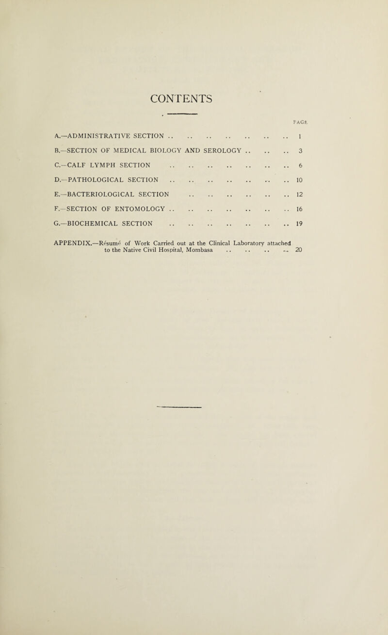 CONTENTS A. —ADMINISTRATIVE SECTION. B. —SECTION OF MEDICAL BIOLOGY AND SEROLOGY .. C. —CALF LYMPH SECTION . D. —PATHOLOGICAL SECTION . E. —BACTERIOLOGICAL SECTION . F-SECTION OF ENTOMOLOGY. G.—BIOCHEMICAL SECTION . PAG 1 .. 3 .. 6 .. 10 .. 12 .. 16 .. 19 APPENDIX.—Resume of Work Carried out at the Clinical Laboratory attached to the Native Civil Hospital, Mombasa .. .. .. .... 20
