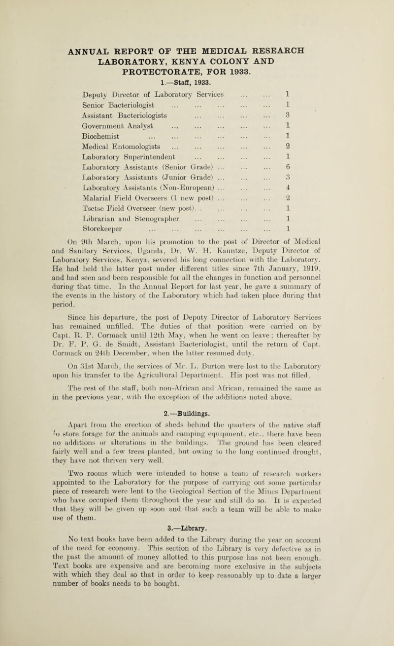 ANNUAL REPORT OF THE MEDICAL RESEARCH LABORATORY, KENYA COLONY AND PROTECTORATE, FOR 1933. 1.—Staff, 1933. Deputy Director of Laboratory Services ... ... 1 Senior Bacteriologist ... ... ... ... ... 1 /Assistant Bacteriologists ... ... ... ... 3 Government Analyst .., ... ... ... ... 1 Biochemist ... ... ... ... ... ... 1 Medical Entomologists ... ... ... ... ... 2 Laboratory Superintendent ... ... ... ... 1 Laboratory Assistants (Senior Grade) ... ... ... 6 Laboratory Assistants (Junior Grade) ... ... ... 3 Laboratory Assistants (Non-European) ... ... ... 4 Malarial Field Overseers (1 new post) ... ... ... 2 Tsetse Field Overseer (new post)... ... ... ... 1 Librarian and Stenographer ... ... ... ... 1 Storekeeper ... ... ... ... ... ... 1 On 9th March, upon his promotion to the post of Director of Medical and Sanitary Services, Uganda, Dr. W. H. Kauntze, Deputy Director of Laboratory Services, Kenya, severed his long connection with the Laboratory. He had held the latter post under different titles since 7th January, 1919, and had seen and been responsible for all the changes in function and personnel during that time. In the Annual Beport for last year, lie gave a summary of the events in the history of the Laboratory which had taken place during that period. Since his departure, the post of Deputy Director of Laboratory Services has remained unfilled. The duties of that position were carried on by Capt. It. P. Cormack until 12th May, when lie went on leave ; thereafter by Dr. F. P. G. de Smidt, Assistant Bacteriologist, until the return of Capt. Cormack on 24th December, when the latter resumed duty. On 31st March, the services of Mr. L. Burton were lost to the Laboratory upon his transfer to the Agricultural Department. His post was not filled. The rest of the staff, both non-African and African, remained the same as in the previous year, with the exception of the additions noted above. 2.—Buildings. Apart from the erection of sheds behind the quarters of the native staff fo store forage for the animals and camping equipment, etc., there have been no additions or alterations in the buildings. The ground has been cleared fairly well and a few trees planted, but owing to the long continued drought, thev have not thriven very well. Two rooms which were intended to house a team of research workers appointed to the Laboratory for the purpose of carrying out some particular piece of research were lent to the Geological Section of the Mines Department who have occupied them throughout the year and still do so. It is expected that they will be given up soon and that such a team will be able to make use of them. 3.—Library. No text books have been added to the Library during the year on account of the need for economy. This section of the Library is very defective as in the past the amount of money allotted to this purpose has not been enough. Text books are expensive and are becoming more exclusive in the subjects with which they deal so that in order to keep reasonably up to date a larger number of books needs to be bought.