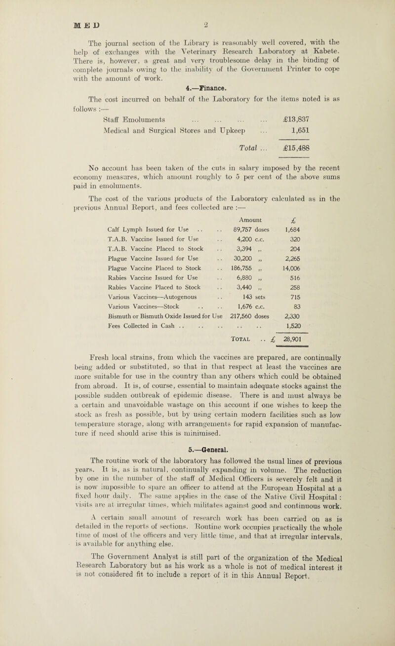 The journal section of the Library is reasonably well covered, with the help of exchanges with the Veterinary Research Laboratory at Kabete. There is, however, a great and very troublesome delay in the binding of complete journals owing to the inability of the Government Printer to cope with the amount of work. 4.—Finance. The cost incurred on behalf of the Laboratory for the items noted is as follows :— Staff Emoluments ... ... ... ... £13,837 Medical and Surgical Stores and Upkeep ... 1,651 Total ... £15,488 No account has been taken of the cuts in salary imposed by the recent economy measures, which amount roughly to 5 per cent of the above sums paid in emoluments. The cost of the various products of the Laboratory calculated as in the previous Annual Report, and fees collected are :— Amount £ Calf Lymph Issued for Use 89,757 doses 1,684 T.A.B. Vaccine Issued for Use 4,200 c.c. 320 T.A.B. Vaccine Placed to Stock 3,394 yy 204 Plague Vaccine Issued for Use 30,200 yy 2,265 Plague Vaccine Placed to Stock 186,755 yy 14,006 Rabies Vaccine Issued for Use 6,880 yy 516 Rabies Vaccine Placed to Stock 3,440 yy 258 Various Vaccines—Autogenous 143 sets 715 Various Vaccines—Stock 1,676 c.c. 83 Bismuth or Bismuth Oxide Issued for Use 217,560 doses 2,330 Fees Collected in Cash .. • • • • • • 1,520 Total • • £ 28,901 Fresh local strains, from which the vaccines are prepared, are continually being added or substituted, so that in that respect at least the vaccines are more suitable for use in the country than any others which could be obtained from abroad. It is, of course, essential to maintain adequate stocks against the possible sudden outbreak of epidemic disease. There is and must always be a certain and unavoidable wastage on this account if one wishes to keep the stock as fresh as possible, but by using certain modern facilities such as low temperature storage, along with arrangements for rapid expansion of manufac¬ ture if need should arise this is minimised. 5.—General. The routine work of the laboratory has followed the usual lines of previous years. It is, as is natural, continually expanding in volume. The reduction by one in the number of the staff of Medical Officers is severely felt and it is now impossible to spare an officer to attend at the European Hospital at a fixed hour daily. The same applies in the case of the Native Civil Hospital : visits are at irregular times, which militates against good and continuous work. A certain small amount of research work has been carried on as is detailed in the reports of sections. Routine work occupies practically the whole time of most of the officers and very little time, and that at irregular intervals, is available for anything else. The Government Analyst is still part of the organization of the Medical Research Laboratory but as his work as a whole is not of medical interest it is not considered fit to include a report of it in this Annual Report.