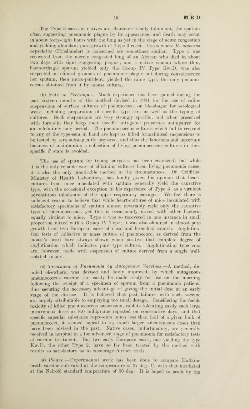 The Type 3 cases in natives are characteristically fulminant, the sputum often suggesting pneumonic plague by its appearance, and death may occur in about forty-eight hours with the lung as yet in the stage of acute congestion and yielding abundant pure growth of Type 3 cocci. Cases where B. mucosus capsulatus (Friedlander) is concerned are sometimes similar. Type 1 was recovered from the merely congested lung of an African who died in about two days with signs suggesting plague; and a native woman whose thin, haemorrhagic sputum yielded only the Group TV Type Kw.D, was also suspected on clinical grounds of pneumonic plague but during convalescence her sputum, then muco-purulent, yielded the same type, the only pneumo¬ coccus obtained from it by mouse culture. (b) Note on Technique.—Much experience has been gained diming the past sixteen months of the method devised in 1931 for the use of saline suspensions of surface cultures of pneumococci on blood-agar for serological work, including preparation of specific type sera as well as the typing of cultures. Such suspensions are very strongly specific, and when preserved with formalin they keep their specific anti-genic properties unimpaired for an indefinitely long period. The pneumococcus cultures which fail to respond to any of the type-sera in hand are kept as killed formalinised suspensions to be tested by sera subsequently prepared, and thus the laborious and uncertain business of maintaining a collection of living pneumococcuc cultures in their specific S state is avoided. The use of sputum for typing purposes lias been criticized; but while it is the only reliable way of obtaining cultures from living pneumonia cases, it is also the only practicable method in the circumstances. Dr. Griffiths, Ministry of Health Laboratory, has kindly given his opinion that heart- cultures from mice inoculated with sputum generally yield the causative type, with the occasional exception in his experience of Type 3, as a virulent adventitious inhabitant of the upper respiratory passages. We feel there is sufficient reason to believe that while heart-cultures of mice inoculated with satisfactory specimens of sputum almost invariably yield only the causative type of pneumococcus, yet this is occasionally mixed with other bacteria equally virulent to mice. Type 3 was so recovered in one instance in small proportion mixed with a Group IV Type ; it was also obtained in almost pure growth from two European cases of nasal and bronchial catarrh. Agglutina¬ tion tests of collective or mass culture of pneumococci, as derived from the mouse’s heart have always shown when positive that complete degree of agglutination which indicates pure type culture. Agglutinating type sera are, however, made with suspension of culture derived from a single well- isolated colony. ic) Treatment of Pneumonia by Autogenous Vaccines.—A method, de¬ tailed elsewhere, was devised and lately improved, by which autogenous pneumococcus vaccine can easily be made ready for use on the morning following the receipt of a specimen of sputum from a pneumonia patient, thus securing the necessary advantage of giving the initial dose at an early stage of the disease. It is believed that past failures with such vaccine are largely attributable to employing too small dosage. Considering the feeble toxicity of killed pneumococcus suspension, rabbits tolerating easily such large intravenous doses as 8.0 milligrams repeated on consecutive days, and that specific capsular substance represents much less than half of a given bulk of pneumococci, it seemed logical to try much larger subcutaneous doses than have been advised in the past. Native cases, unfortunately, are generally received in hospital in a too advanced stage of pneumonia for satisfactory tests of vaccine treatment. But two early European cases, one yielding the type Kw.D, the other Type 2, have so far been treated by the method with results so satisfactory as to encourage further trials. (d) Plague.—Experimental work has been done to compare Haft'kine broth vaccine cultivated at the temperature of 37 deg. C. with that incubated at the Nairobi standard temperature of 30 deg. It is hoped to profit by the