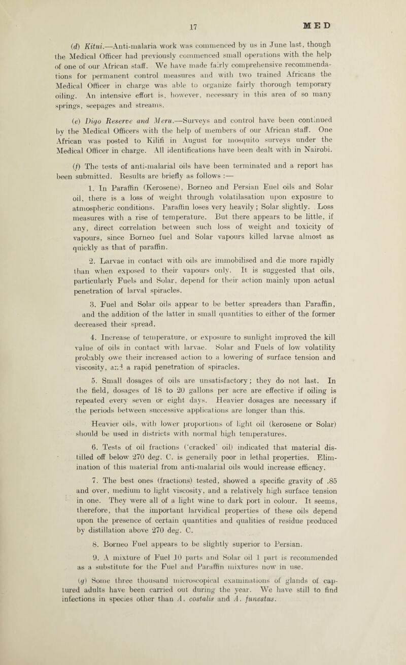 (d) Kitui.—Anti-malaria work was commenced by 11s in June last, though the Medical Officer had previously commenced small operations with the help of one of our African staff. We have made fairly comprehensive recommenda¬ tions for permanent control measures and with two trained Africans the Medical Officer in charge was able to organize fairly thorough temporary oiling. An intensive effort is, however, necessary in this area of so many springs, seepages and streams. (e) Digo Reserve and Meru.—Surveys and control have been continued by the Medical Officers with the help of members of our African staff. One African was posted to Kilifi in August for mosquito surveys under the Medical Officer in charge. All identifications have been dealt with in Nairobi. (/) The tests of anti-malarial oils have been terminated and a report has been submitted. Results are briefly as follows :— 1. In Paraffin (Kerosene), Borneo and Persian Fuel oils and Solar oil, there is a loss of weight through volatilasation upon exposure to atmospheric conditions. Paraffin loses very heavily; Solar slightly. Loss measures with a rise of temperature. But there appears to be little, if any, direct correlation between such loss of weight and toxicity of vapours, since Borneo fuel and Solar vapours killed larvae almost as quickly as that of paraffin. 2. Larvae in contact with oils are immobilised and die more rapidly than when exposed to their vapours only. It is suggested that oils, particularly Fuels and Solar, depend for their action mainly upon actual penetration of larval spiracles. 3. Fuel and Solar oils appear to be better spreaders than Paraffin, and the addition of the latter in small quantities to either of the former decreased their spread. 4. Increase of temperature, or exposure to sunlight improved the kill value of oils in contact with larvae. Solar and Fuels of low volatility probably owe their increased action to a lowering of surface tension and viscosity, and a rapid penetration of spiracles. 5. Small dosages of oils are unsatisfactory; they do not last. In the field, dosages of 18 to 20 gallons per acre are effective if oiling is repeated every seven or eight days. Heavier dosages are necessary if the periods between successive applications are longer than this. Heavier oils, with lower proportions of light oil (kerosene or Solar) should be used in districts with normal high temperatures. 6. Tests of oil fractions (‘cracked’ oil) indicated that material dis¬ tilled off below 270 deg. C. is generally poor in lethal properties. Elim¬ ination of this material from anti-malarial oils would increase efficacy. 7. The best ones (fractions) tested, showed a specific gravity of .85 and over, medium to light viscosity, and a relatively high surface tension in one. They were all of a light wine to dark port in colour. It seems, therefore, that the important larvidical properties of these oils depend upon the presence of certain quantities and qualities of residue produced by distillation above 270 deg. C. 8. Borneo Fuel appears to be slightly superior to Persian. 9. A mixture of Fuel 10 parts and Solar oil 1 part is recommended as a substitute for the Fuel and Paraffin mixtures now in use. (</) Some three thousand microscopical examinations of glands of cap¬ tured adults have been carried out during the year. We have still to find infections in species other than A. costalis and A. funestus.
