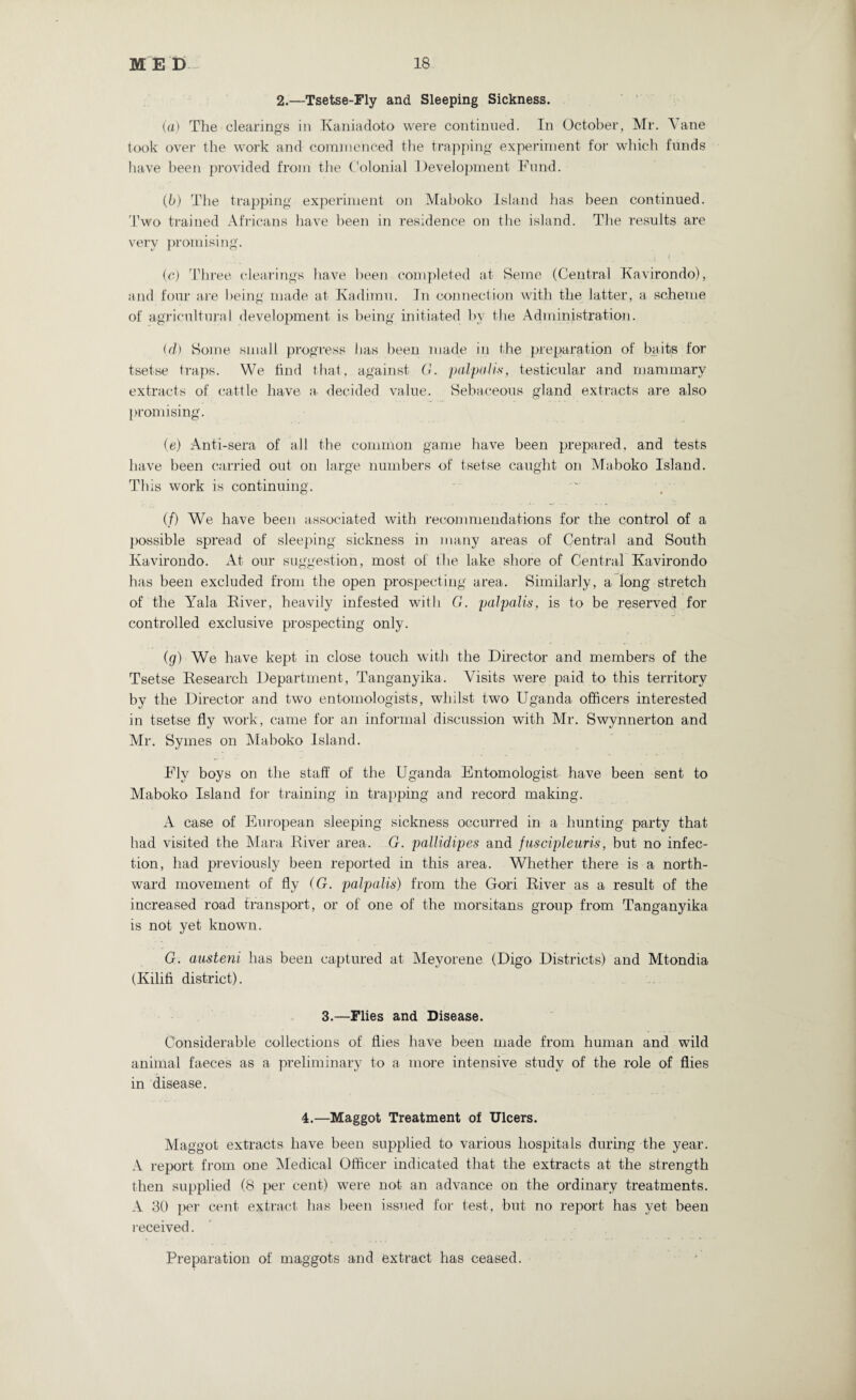 2.—Tsetse-Fly and Sleeping Sickness. (a) The clearings in Kaniadoto were continued. In October, Mr. Vane took over the work and commenced the trapping experiment for which funds have been provided from the Colonial Development Fund. (b) The trapping experiment on Maboko Island has been continued. Two trained Africans have been in residence on the island. The results are very promising. • , ... ..I * (c) Three clearings have been completed at Seme (Central Kavirondo), and four are being made at Kadimu. In connection with the latter, a scheme of agricultural development is being initiated by the Administration. (d) Some small progress has been made in the preparation of baits for tsetse traps. We find that, against G. palpalis, testicular and mammary extracts of cattle have a decided value. Sebaceous gland extracts are also promising. (e) Anti-sera of all the common game have been prepared, and tests have been carried out on large numbers of tsetse caught on Maboko Island. This work is continuing. (/) We have been associated with recommendations for the control of a possible spread of sleeping sickness in many areas of Central and South Kavirondo. At our suggestion, most of the lake shore of Central Kavirondo has been excluded from the open prospecting area. Similarly, a long stretch of the Yala River, heavily infested with G. palpalis, is to be reserved for controlled exclusive prospecting only. (g) We have kept in close touch with the Director and members of the Tsetse Research Department, Tanganyika. Visits were paid to this territory by the Director and two entomologists, whilst two Uganda officers interested in tsetse fly work, came for an informal discussion with Mr. Swynnerton and Mr. Symes on Maboko Island. Fly boys on the staff of the Uganda Entomologist have been sent to Maboko Island for training in trapping and record making. A case of European sleeping sickness occurred in a hunting party that had visited the Mara Kiver area. G. pallidipes and juscipleuris, but no infec¬ tion, had previously been reported in this area. Whether there is a north¬ ward movement of fly (G. palpalis) from the Gori Kiver as a result of the increased road transport, or of one of the morsitans group from Tanganyika is not yet known. G. austeni has been captured at Meyorene (Digo Districts) and Mtondia (Kilifi district). 3.—Flies and Disease. Considerable collections of flies have been made from human and wild animal faeces as a preliminary to a more intensive study of the role of flies in disease. 4.—Maggot Treatment of Ulcers. Maggot extracts have been supplied to various hospitals during the year. A report from one Medical Officer indicated that the extracts at the strength then supplied (8 per cent) were not an advance on the ordinary treatments. A 30 per cent extract has been issued for test, but, no report has yet been received. Preparation of maggots and extract has ceased.