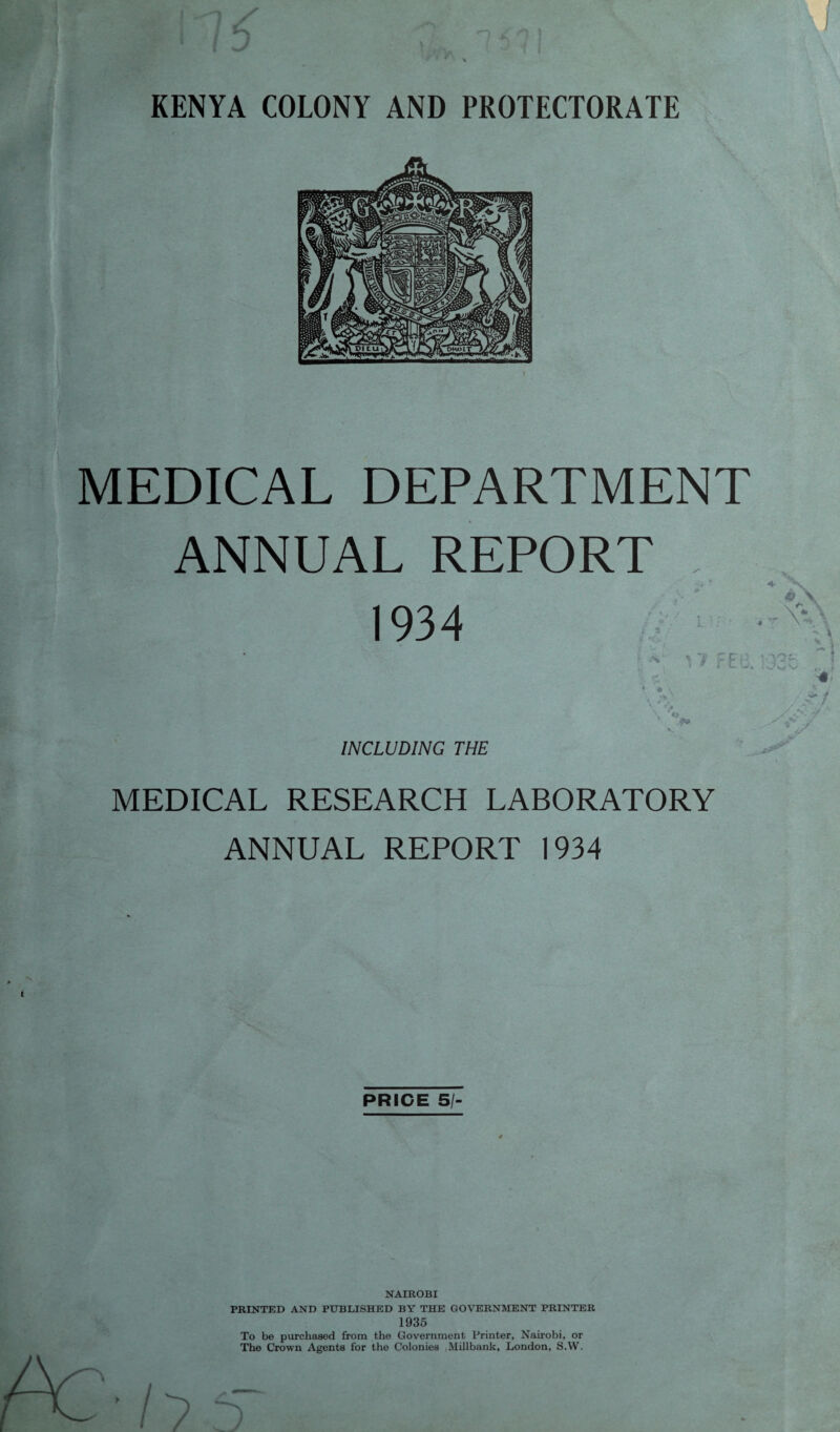 MEDICAL DEPARTMENT ANNUAL REPORT .. * 1934 ■ * 17 FEB. INCLUDING THE MEDICAL RESEARCH LABORATORY ANNUAL REPORT 1934 PRICE SI- NAIROBI PRINTED AND PUBLISHED BY THE GOVERNMENT PRINTER 1935 To be purchased from the Government Printer, Nairobi, or The Crown Agents for the Colonies .Millbank, London, S.W.