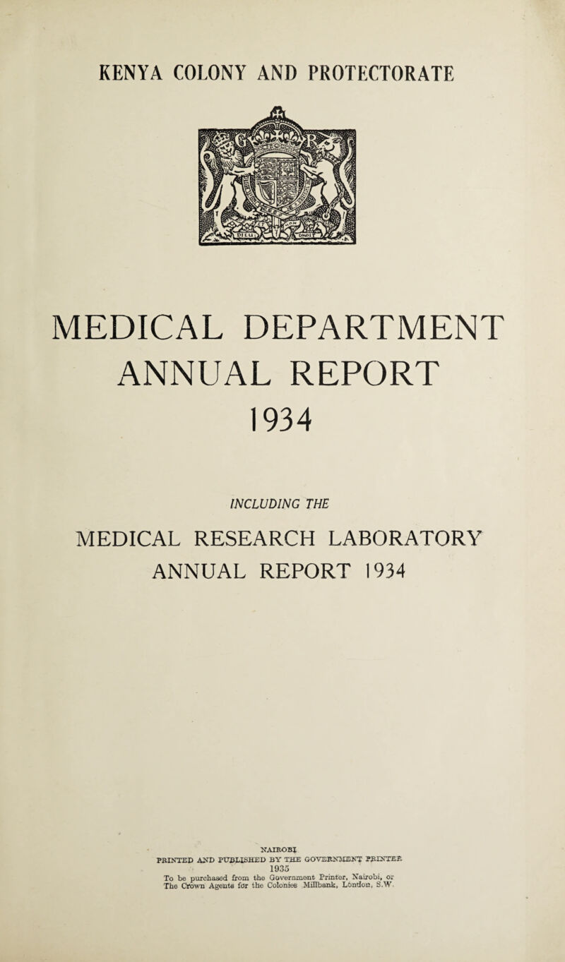 MEDICAL DEPARTMENT ANNUAL REPORT 1934 INCLUDING THE MEDICAL RESEARCH LABORATORY ANNUAL REPORT 1934 NAIROBI PRINTED AND PUBLISHED BY THE GOVERNMENT PRINTER 1935 To be purchased from the Government Printer, Nairobi, or The Crown Agents for the Colonies Mill bank, London, S.W.