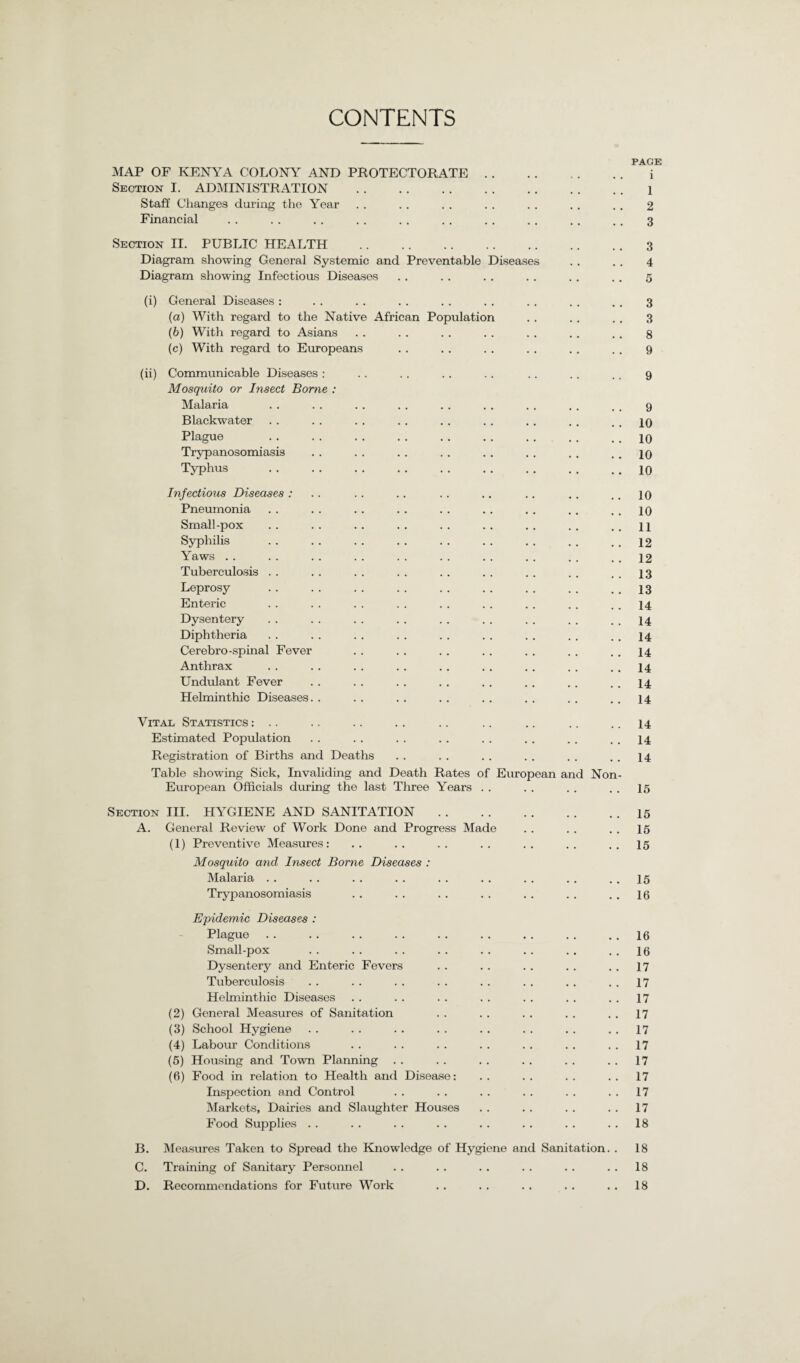 CONTENTS MAP OF KENYA COLONY AND PROTECTORATE Section I. ADMINISTRATION . Staff Changes during the Year Financial Section II. PUBLIC HEALTH . Diagram showing General Systemic and Preventable Diagram showing Infectious Diseases )iseases (i) General Diseases : (a) With regard to the Native African Population (b) With regard to Asians (c) With regard to Europeans (ii) Communicable Diseases : Mosquito or Insect Borne : Malaria Blackwater Plague Trypanosomiasis Typhus Infectious Diseases : Pneumonia Small-pox Syphilis Yaws Tuberculosis . . Leprosy Enteric Dysentery Diphtheria Cerebro-spinal Fever Anthrax Undulant Fever Helminthic Diseases. Vital Statistics : .. Estimated Population Registration of Births and Deaths Table showing Sick, Invaliding and Death Rates o European Officials during the last Three Years European and Non Section III. HYGIENE AND SANITATION A. General Review of Work Done and Progress Made (1) Preventive Measures : Mosquito and Insect Borne Diseases : Malaria Trypanosomiasis Epidemic Diseases : Plague Small-pox Dysentery and Enteric Fevers Tuberculosis Helminthic Diseases (2) General Measures of Sanitation (3) School Hygiene (4) Labour Conditions (5) Housing and Town Planning (6) Food in relation to Health and Disease: Inspection and Control Markets, Dairies and Slaughter Houses Food Supplies B. C. D. Measures Taken to Spread the Knowledge of Hygiene and Sanitation. Training of Sanitary Personnel Recommendations for Future Work PACE 1 1 2 3 3 4 5 3 3 8 9 9 9 10 10 10 10 10 10 11 12 12 13 13 14 14 14 14 14 14 14 14 14 14 15 15 15 15 15 16 16 16 17 17 17 17 17 17 17 17 17 17 18 18 18 18