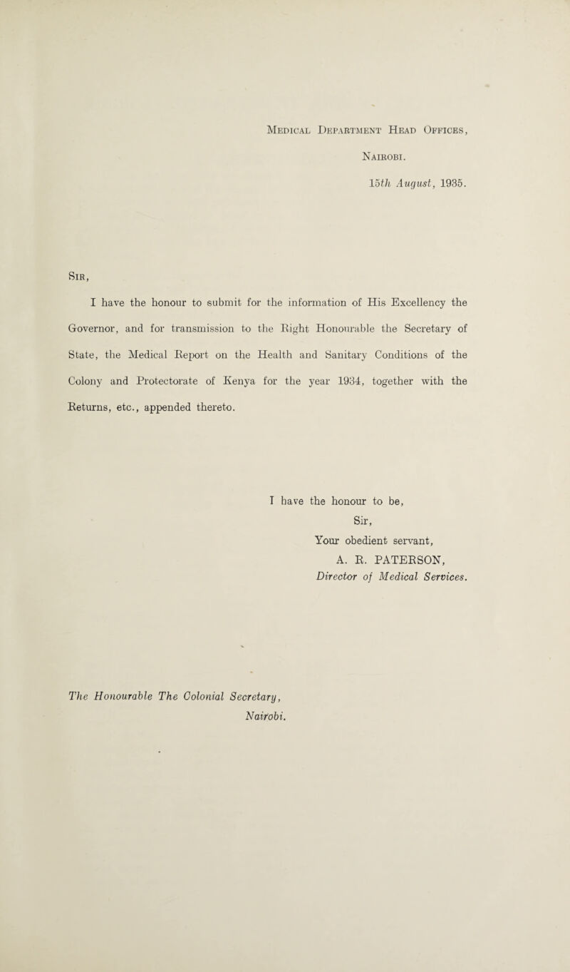 Medical Department Head Offices, Nairobi. loth August, 1935. Sir, I have the honour to submit for the information of His Excellency the Governor, and for transmission to the Right Honourable the Secretary of State, the Medical Report on the Health and Sanitary Conditions of the Colony and Protectorate of Kenya for the year 1934, together with the Returns, etc., appended thereto. T have the honour to be, Sir, Your obedient servant, A. R. PATERSON, Director of Medical Services. The Honourable The Colonial Secretary, Nairobi.