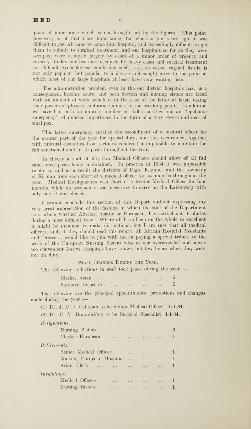 point of importance which is not brought out by the figures. This point, however, is of first class importance, for whereas ten years ago it was difficult to get Africans to come into hospital, and exceedingly difficult to get them to submit to surgical treatment, and our hospitals so far as they were occupied w^ere occupied largely by cases of a minor order of urgency and severity, to-day our beds are occupied by heavy cases and surgical treatment for difficult gynaeological conditions such, say, as vesico vaginal fistula is not only popular, but popular to a degree and sought after to the point at which most of our large hospitals at least have now waiting lists. The administration problem even in the out district hospitals has, as a consequence, become acute, and both doctors and nursing sisters are faced with an amount of work which is in the case of the latter at least, taxing their powers of physical endurance almost to the breaking point. In addition we have had both an unusual number of staff casualties and an “epidemic emergency” of unusual importance in the form of a very severe outbreak of smallpox. This latter emergency entailed the secondment of a medical officer for the greater part of the year for special duty, and this occurrence, together with unusual casualties from sickness rendered it impossible to maintain the full sanctioned staff in all posts throughout the year. In theory a staff of fifty-two Medical Officers should allow of all full sanctioned posts being maintained. In practice in 1934 it wTas impossible to do so, and as a result the districts of Digo, Iviambu, and the township of Kisumu were each short of a medical officer for six months throughout the year. Medical Headquarters was short of a Senior Medical Officer for four months, wdiile on occasion it was necessary to carry on the Laboratory with only one Bacteriologist. I cannot conclude this section of this Beport without expressing my very great appreciation of the fashion in which the staff of the Department as a whole whether African, Asiatic or European, has carried out its duties during a most difficult year. Where all have been on the whole so excellent it might be invidious to make distinctions, but I am sure that all medical officers, and, if they should read this report, all African Hospital Assistants and Dressers, would like to join with me in paying a special tribute to the work of the European Nursing Sisters who in our overcrowded and never too convenient Native Hospitals have known but few hours when they were not on duty. Staff Changes During the Year. The following reductions in staff took place during the year :— Clerks, Asian ... .... ... ... ... 2 Sanitary Inspectors . . 2 The following are the principal appointments, promotions and changes made during the year :— (1) Dr. J. C. J. Callanan to be Senior Medical Officer, 16-1-34. (2) Dr. C. V. Braimbridge to be Surgical Specialist, 1-1-34. Resignations. Nursing Sisters ... ... ... ... 3 Clerks—European ... ... ... ... 1 Retirements. Senior Medical Officer ... ... ... 1 Matron, European Hospital ... ... ... 1 Asian Clerk ... ... ... ... ... 1 Invalid ings. Medical Officers ... ... ... ... 1 Nursing Sisters ... ... ... ... 1