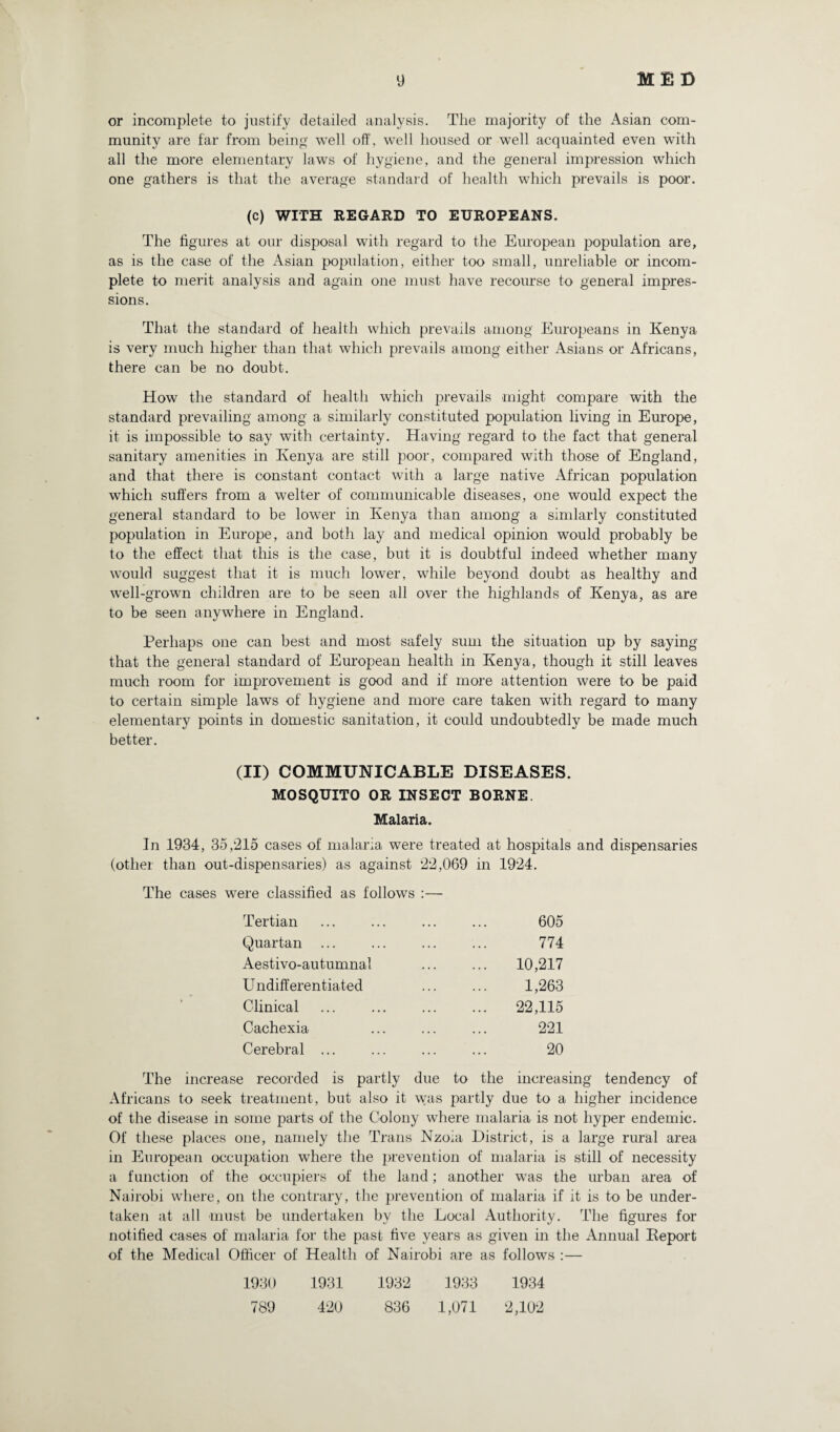 or incomplete to justify detailed analysis. The majority of the Asian com¬ munity are far from being well off, well housed or well acquainted even with all the more elementary laws of hygiene, and the general impression which one gathers is that the average standard of health which prevails is poor. (c) WITH REGARD TO EUROPEANS. The figures at our disposal with regard to the European population are, as is the case of the Asian poi>ulation, either too small, unreliable or incom¬ plete to merit analysis and again one must have recourse to general impres¬ sions. That the standard of health which prevails among Europeans in Kenya is very much higher than that which prevails among either Asians or Africans, there can be no doubt. How the standard of health which prevails might compare with the standard prevailing among a similarly constituted population living in Europe, it is impossible to say with certainty. Having regard to the fact that general sanitary amenities in Kenya are still poor, compared with those of England, and that there is constant contact with a large native African population which suffers from a welter of communicable diseases, one would expect the general standard to be lower in Kenya than among a simlarly constituted population in Europe, and both lay and medical opinion would probably be to the effect that this is the case, but it is doubtful indeed whether many would suggest that it is much lower, while beyond doubt as healthy and well-grown children are to be seen all over the highlands of Kenya, as are to be seen anywhere in England. Perhaps one can best and most safely sum the situation up by saying that the general standard of European health in Kenya, though it still leaves much room for improvement is good and if more attention were to be paid to certain simple laws of hygiene and more care taken with regard to many elementary points in domestic sanitation, it could undoubtedly be made much better. (II) COMMUNICABLE DISEASES. MOSQUITO OR INSECT BORNE. Malaria. In 1934, 35,215 cases of malaria were treated at hospitals and dispensaries (other than out-dispensaries) as against 22,069 in 1924. The cases were classified as follows :— Tertian ... ... ... ... 605 Quartan ... ... ... ... 774 Aestivo-autumnal ... ... 10,217 Undifferentiated ... ... 1,263 Clinical ... ... ... ... 22,115 Cachexia ... ... ... 221 Cerebral. 20 The increase recorded is partly due to the increasing tendency of Africans to seek treatment, but also it was partly due to a higher incidence of the disease in some parts of the Colony where malaria is not hyper endemic. Of these places one, namely the Trans Nzoia District, is a large rural area in European occupation where the prevention of malaria is still of necessity a function of the occupiers of the land; another was the urban area of Nairobi where, on the contrary, the prevention of malaria if it is to be under¬ taken at all must be undertaken by the Local Authority. The figures for notified cases of malaria for the past five years as given in the Annual Keport of the Medical Officer of Health of Nairobi are as follows :— 1930 1931 1932 1933 1934 789 420 836 1,071 2,102