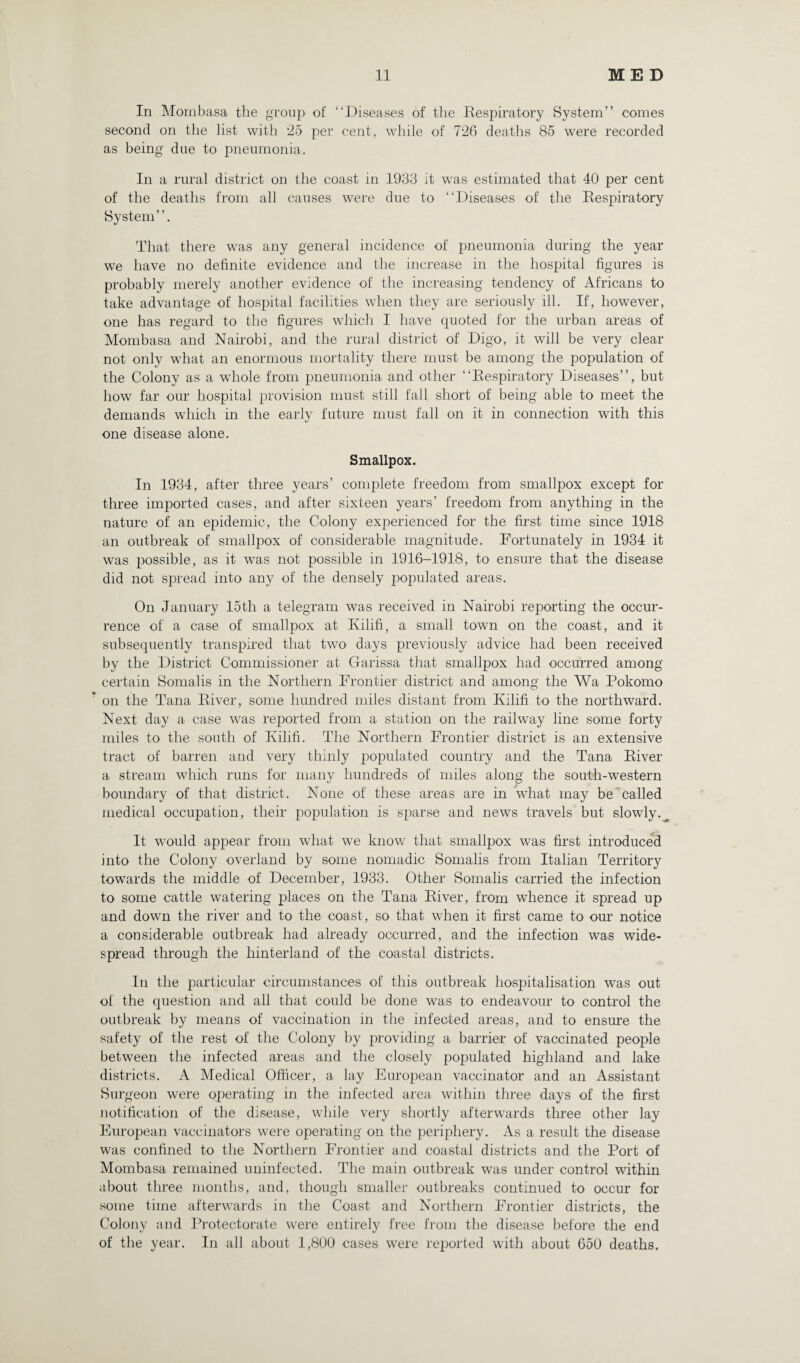 In Mombasa the group of “Diseases of the Respiratory System” comes second on the list with 25 per cent, while of 726 deaths 85 were recorded as being due to pneumonia. In a rural district on the coast in 1933 it was estimated that 40 per cent of the deaths from all causes were due to “Diseases of the Respiratory System”. That there was any general incidence of pneumonia during the year we have no definite evidence and the increase in the hospital figures is probably merely another evidence of the increasing tendency of Africans to take advantage of hospital facilities when they are seriously ill. If, however, one has regard to the figures which I have quoted for the urban areas of Mombasa and Nairobi, and the rural district of Digo, it will be very clear not only what an enormous mortality there must be among the population of the Colony as a whole from pneumonia and other “Respiratory Diseases”, but how far our hospital provision must still fall short of being able to meet the demands which in the early future must fall on it in connection with this one disease alone. Smallpox. In 1934, after three years’ complete freedom from smallpox except for three imported cases, and after sixteen years’ freedom from anything in the nature of an epidemic, the Colony experienced for the first time since 1918 an outbreak of smallpox of considerable magnitude. Fortunately in 1934 it was possible, as it was not possible in 1916-1918, to ensure that the disease did not spread into any of the densely populated areas. On January 15th a telegram was received in Nairobi reporting the occur¬ rence of a case of smallpox at Kilifi, a small town on the coast, and it subsequently transpired that two days previously advice had been received by the District Commissioner at Garissa that smallpox had occurred among certain Somalis in the Northern Frontier district and among the Wa Pokomo on the Tana River, some hundred miles distant from Kilifi to the northward. Next day a case was reported from a station on the railway line some forty miles to the south of Kilifi. The Northern Frontier district is an extensive tract of barren and very thinly populated country and the Tana River a stream which runs for many hundreds of miles along the south-western boundary of that district. None of these areas are in what may be called medical occupation, their population is sparse and news travels but slowly.^ It would appear from what we know that smalljoox was first introduced into the Colony overland by some nomadic Somalis from Italian Territory towards the middle of December, 1933. Other Somalis carried the infection to some cattle watering places on the Tana River, from whence it spread up and down the river and to the coast, so that when it first came to our notice a considerable outbreak had already occurred, and the infection was wide¬ spread through the hinterland of the coastal districts. In the particular circumstances of this outbreak hospitalisation was out of the question and all that could be done was to endeavour to control the outbreak by means of vaccination in the infected areas, and to ensure the safety of the rest of the Colony by providing a barrier of vaccinated people between the infected areas and the closely populated highland and lake districts. A Medical Officer, a lay European vaccinator and an Assistant Surgeon were operating in the infected area within three days of the first notification of the disease, while very shortly afterwards three other lay European vaccinators were operating' on the periphery. As a result the disease was confined to the Northern Frontier and coastal districts and the Port of Mombasa remained uninfected. The main outbreak was under control within about three months, and, though smaller outbreaks continued to occur for some time afterwards in the Coast and Northern Frontier districts, the Colony and Protectorate were entirely free from the disease before the end of the year. In all about 1,800 cases were reported with about 650 deaths.