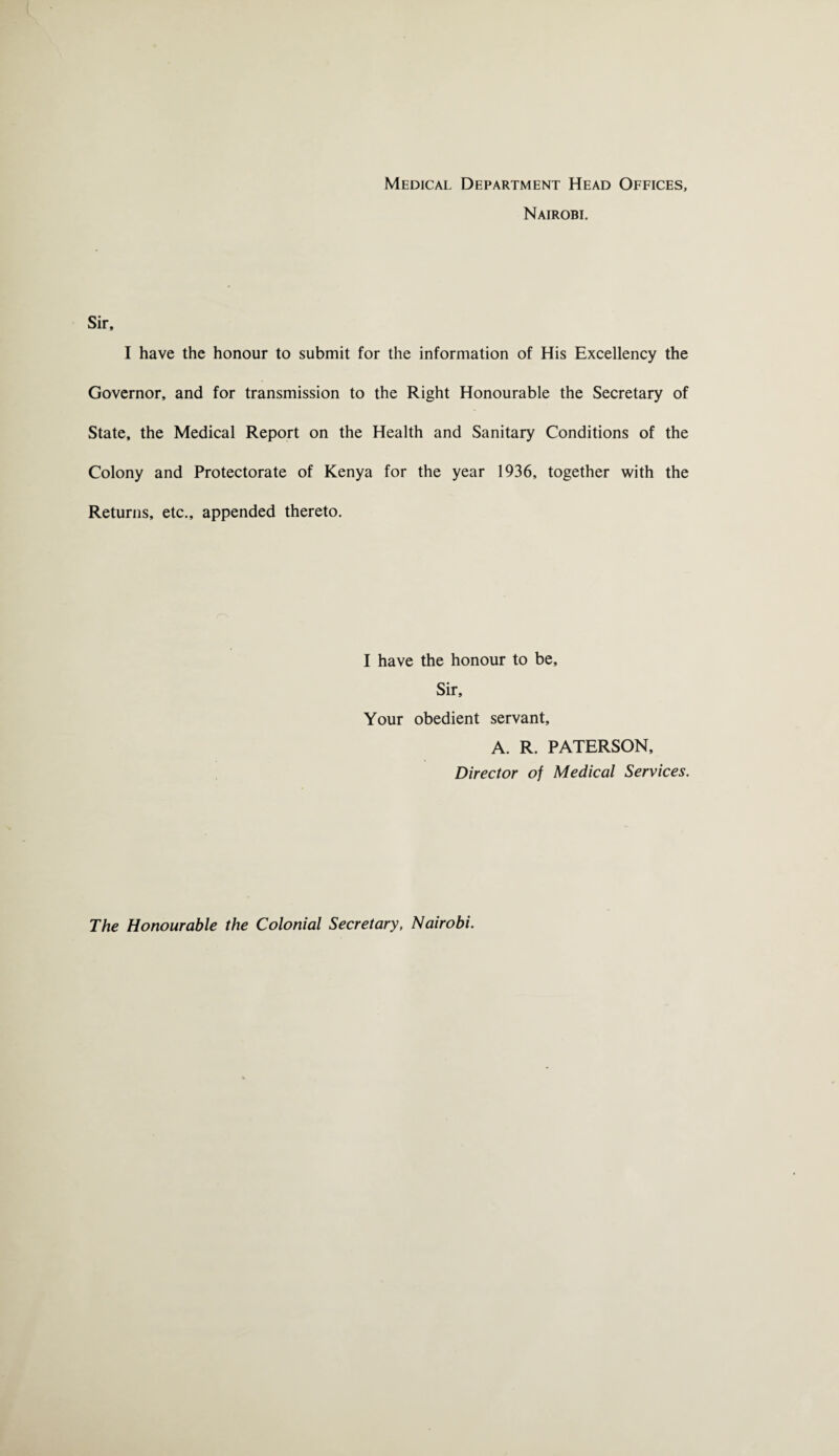 Medical Department Head Offices, Nairobi. Sir, I have the honour to submit for the information of His Excellency the Governor, and for transmission to the Right Honourable the Secretary of State, the Medical Report on the Health and Sanitary Conditions of the Colony and Protectorate of Kenya for the year 1936, together with the Returns, etc., appended thereto. I have the honour to be. Sir, Your obedient servant, A. R. PATERSON, Director of Medical Services. The Honourable the Colonial Secretary, Nairobi.