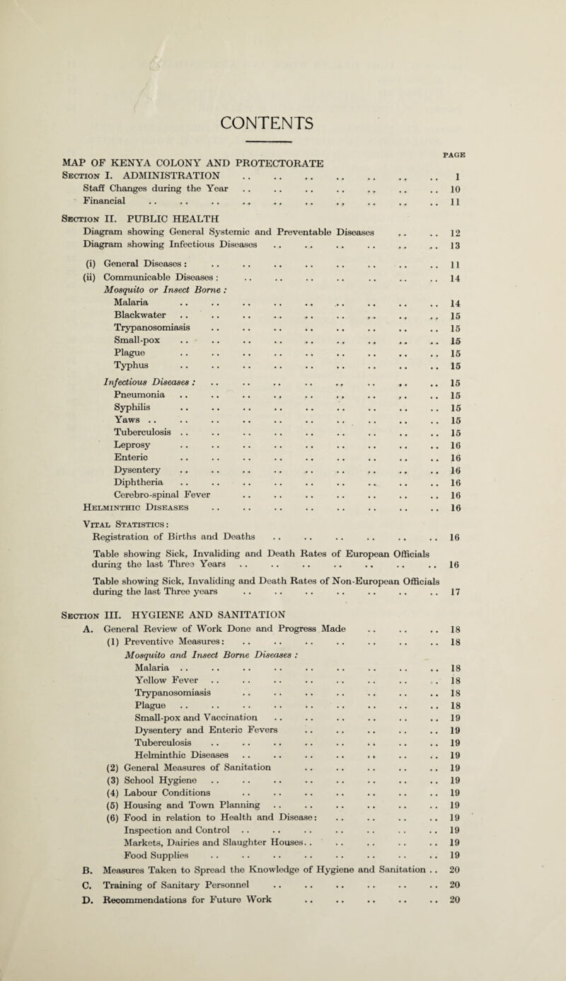 CONTENTS PAGE MAP OF KENYA COLONY AND PROTECTORATE Section I. ADMINISTRATION .1 Staff Changes during the Year .. . . .. . . .„ .. .. 10 Financial ., .11 Section II. PUBLIC HEALTH Diagram showing General Systemic and Preventable Diseases , . . . 12 Diagram showing Infectious Diseases . . .. . . . . . . . . 13 (i) General Diseases : .. .. .. .. .. . . .. ..11 (ii) Communicable Diseases : .. .. .. .. .. .. .. 14 Mosquito or Insect Borne : Malaria .. .. .. .. .. .. .. .. .. 14 Blackwater .. .. .. .. .. .. ,. .. ,. 15 Trypanosomiasis .. .. .. .. .. .. .. .. 15 Small-pox .. .. . . .. .. ., ., ... 15 Plague . . .. .. .. .. .. .. .. .. 15 Typhus .15 Infectious Diseases : .. .. .. .. ., .. ,. .. 15 Pneumonia . . . . . . .. . . . , . . ,. . . 15 Syphilis .. . . . . . . . . .. . . . . . . 15 Yaws .. . . .. .. .. .. .. . . .. .. 15 Tuberculosis .. .. . . .. .. . . .. .. .. 15 Leprosy . . .. .. .. .. .. .. .. .. 16 Enteric .. . . . . . . .. .. .. .. .. 16 Dysentery .. . . . . . . .. . . ,. . * . . 16 Diphtheria . . . . . . . . . . . . .. .. . . 16 Cerebro-spinal Fever .. .. . . .. .. .. .. 16 Helminthic Diseases .. .. .. .. .. .. .. .. 16 Vital Statistics: Registration of Births and Deaths . . . . . . . . . . . . 16 Table showing Sick, Invaliding and Death Rates of European Officials during the last Three Years .. . . .. . . .. .. .. 16 Table showing Sick, Invaliding and Death Rates of Non-European Officials during the last Three years . . . . . . . . . . . . . . 17 Section III. HYGIENE AND SANITATION A. General Review of Work Done and Progress Made . . . . . . 18 (1) Preventive Measures: .. .. .. .. .. .. ..18 Mosquito and Insect Borne Diseases : Malaria . . . . .. . . . . . . . . . . .. 18 Yellow Fever . . . . . . . . . . . . . . .18 Trypanosomiasis . . . . . . . . . . . . .. 18 Plague .. . . . . .. . . .. .. .. .. 18 Small-pox and Vaccination .. .. .. .. .. ..19 Dysentery and Enteric Fevers . . . . . . . . . . 19 Tuberculosis . . .. . . . . . . . . . . .. 19 Helminthic Diseases . . .. . . .. .. .. .. 19 (2) General Measures of Sanitation .. .. .. .. .. 19 (3) School Hygiene . . .. .. . . .. .. .. .. 19 (4) Labour Conditions .. .. .. .. .. .. .. 19 (5) Housing and Town Planning . . . . . . . . . . . . 19 (6) Food in relation to Health and Disease: .. .. .. .. 19 Inspection and Control .. .. . . . . .. . . .. 19 Markets, Dairies and Slaughter Houses. ... . . .. . . 19 Food Supplies . . .. .. •. . . . . . . .. 19 B. Measures Taken to Spread the Knowledge of Hygiene and Sanitation . . 20 C. Training of Sanitary Personnel . . . . . . . . . . .. 20 D. Recommendations for Future Work .. .. .. .. .. 20