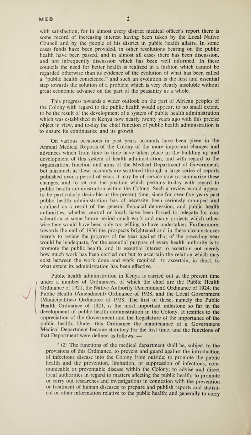 with satisfaction, for in almost every district medical officer’s report there is some record of increasing interest having been taken by the Local Native Council and by the people of his district in public health affairs. In some cases funds have been provided, in other resolutions bearing on the public health have been passed, and in almost all cases there has been discussion, and not infrequently discussion which has been well informed. In these councils the need for better health is realized in a fashion which cannot be regarded otherwise than as evidence of the evolution of what has been called a “public health conscience,” and such an evolution is the first and essential step towards the solution of a problem which is very clearly insoluble without great economic advance on the part of the peasantry as a whole. This progress towards a wider outlook on the part of African peoples of the Colony with regard to the public health would appear, to no small extent, to be the result of the development of a system of public health administration which was established in Kenya now nearly twenty years ago with this precise object in view, and to-day the chief function of public health administration is to ensure its continuance and its growth. On various occasions in past years accounts have been given in the Annual Medical Reports of the Colony of the more important changes and advances which from time to time have taken place in the building up and development of this system of health administration, and with regard to the organization, function and aims of the Medical Department of Government, but inasmuch as these accounts are scattered through a large series of reports published over a period of years it may be of service now to summarize these changes, and to set out the position which pertains to-day with regard to public health administration within the Colony. Such a review would appear to be particularly desirable at the present time, since for over five years past public health administration has of necessity been seriously cramped and confined as a result of the general financial depression, and public health authorities, whether central or local, have been forced to relegate for con¬ sideration at some future period much work and many projects which other¬ wise they would have been only too willing to have undertaken. Furthermore, towards the end of 1936 the prospects brightened and in these circumstances merely to review the progress of the year against that of the preceding year would be inadequate, for the essential purpose of every health authority is to promote the public health, and its essential interest to ascertain not merely how much work has been carried out but to ascertain the relation which may exist between the work done and work required—to ascertain, in short, to what extent its administration has been effective. Public health administration in Kenya is carried out at the present time under a number of Ordinances, of which the chief are the Public Health Ordinance of 1921, the Native Authority (Amendment) Ordinance of 1924, the Public Health (Amendment) Ordinance of 1928, and the Local Government (Municipalities) Ordinance of 1928. The first of these, namely the Public Health Ordinance of 1921, is the most important milestone so far in the development of public health administration in the Colony. It testifies to the appreciation of the Government and the Legislature of the importance of the public health. Under this Ordinance the maintenance of a Government Medical Department became statutory for the first time, and the functions of that Department were defined as follows: — “ (2) The functions of the medical department shall be, subject to the provisions of this Ordinance, to prevent and guard against the introduction of infectious disease into the Colony from outside; to promote the public health and the prevention, limitation, or suppression of infectious, com¬ municable or preventable disease within the Colony; to advise and direct local authorities in regard to matters affecting the public health; to promote or carry out researches and investigations in connexion with the prevention or treatment of human diseases; to prepare and publish reports and statisti¬ cal or other information relative to the public health; and generally to carry