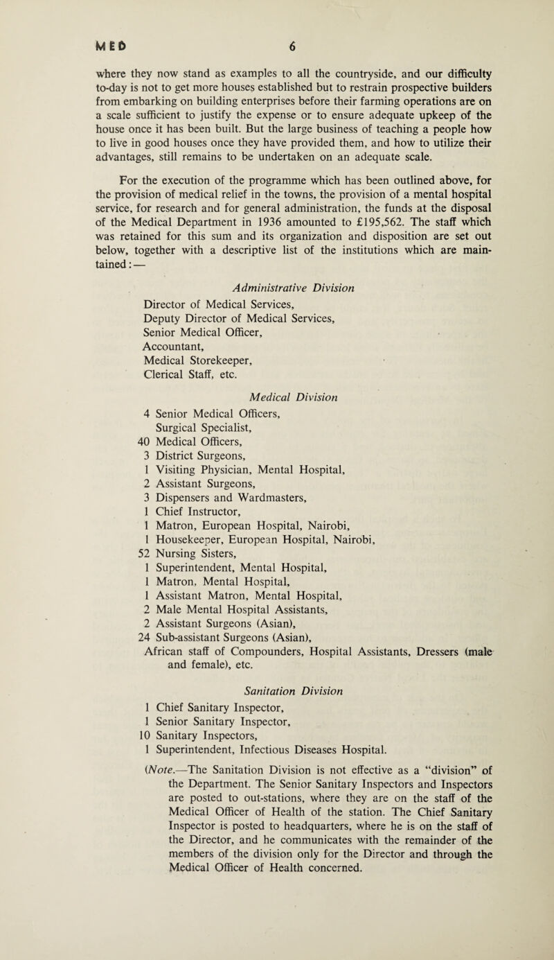 where they now stand as examples to all the countryside, and our difficulty to-day is not to get more houses established but to restrain prospective builders from embarking on building enterprises before their farming operations are on a scale sufficient to justify the expense or to ensure adequate upkeep of the house once it has been built. But the large business of teaching a people how to live in good houses once they have provided them, and how to utilize their advantages, still remains to be undertaken on an adequate scale. For the execution of the programme which has been outlined above, for the provision of medical relief in the towns, the provision of a mental hospital service, for research and for general administration, the funds at the disposal of the Medical Department in 1936 amounted to £195,562. The staff which was retained for this sum and its organization and disposition are set out below, together with a descriptive list of the institutions which are main¬ tained : — Administrative Division Director of Medical Services, Deputy Director of Medical Services, Senior Medical Officer, Accountant, Medical Storekeeper, Clerical Staff, etc. Medical Division 4 Senior Medical Officers, Surgical Specialist, 40 Medical Officers, 3 District Surgeons, 1 Visiting Physician, Mental Hospital, 2 Assistant Surgeons, 3 Dispensers and Wardmasters, 1 Chief Instructor, 1 Matron, European Hospital, Nairobi, 1 Housekeeper, European Hospital, Nairobi, 52 Nursing Sisters, 1 Superintendent, Mental Hospital, 1 Matron, Mental Hospital, 1 Assistant Matron, Mental Hospital, 2 Male Mental Hospital Assistants, 2 Assistant Surgeons (Asian), 24 Sub-assistant Surgeons (Asian), African staff of Compounders, Hospital Assistants, Dressers (male and female), etc. Sanitation Division 1 Chief Sanitary Inspector, 1 Senior Sanitary Inspector, 10 Sanitary Inspectors, 1 Superintendent, Infectious Diseases Hospital. {Note.—The Sanitation Division is not effective as a “division” of the Department. The Senior Sanitary Inspectors and Inspectors are posted to out-stations, where they are on the staff of the Medical Officer of Health of the station. The Chief Sanitary Inspector is posted to headquarters, where he is on the staff of the Director, and he communicates with the remainder of the members of the division only for the Director and through the Medical Officer of Health concerned.