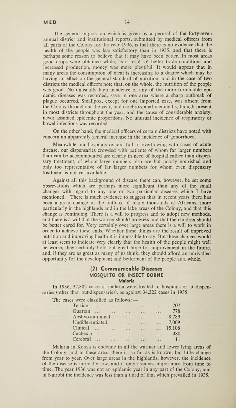 The general impression which is given by a perusal of the forty-seven annual district and institutional reports, submitted by medical officers from all parts of the Colony for the year 1936, is that there is no evidence that the health of the people was less satisfactory than in 1935, and that there is perhaps some reason to believe that it may have been better. In most areas good crops were obtained while, as a result of better trade conditions and increased production, money was more plentiful. It would appear that in many areas the consumption of meat is increasing to a degree which may be having an effect on the general standard of nutrition, and in the case of two districts the medical officers note that, on the whole, the nutrition of the people was good. No unusually high incidence of any of the more formidable epi¬ demic diseases was recorded, save in one area where a sharp outbreak of plague occurred. Smallpox, except for one imported case, was absent from the Colony throughout the year, and cerebro-spinal meningitis, though present in most districts throughout the year, and the cause of considerable anxiety, never assumed epidemic proportions. No unusual incidence of respiratory or bowel infections was recorded. On the other hand, the medical officers of certain districts have noted with concern an apparently general increase in the incidence of gonorrhoea. Meanwhile our hospitals remain full to overflowing with cases of acute disease, our dispensaries crowded with patients of whom far larger numbers than can be accommodated are clearly in need of hospital rather than dispen¬ sary treatment, of whom large numbers also are but poorly nourished and only too representative of far larger numbers for whom even dispensary treatment is not yet available. Against all this background of disease there can, however, be set some observations which are perhaps more significant than any of the small changes with regard to any one or two particular diseases which I have mentioned. There is much evidence to suggest that in recent years there has been a great change in the outlook of many thousands of Africans, more particularly in the highlands and in the lake areas of the Colony, and that this change is continuing. There is a will to progress and to adopt new methods, and there is a will that the women should progress and that the children should be better cared for. Very certainly over large areas there is a will to work in order to achieve these ends. Whether these things are the result of improved nutrition and improving health it is impossible to say. But these changes would at least seem to indicate very clearly that the health of the people might well be worse; they certainly hold out great hope for improvement in the future, and, if they are as great as many of us think, they should afford an unrivalled opportunity for the development and betterment of the people as a whole. (2) Communicable Diseases MOSQUITO OR INSECT BORNE Malaria In 1936, 32,882 cases of malaria were treated in hospitals or at dispen¬ saries (other than out-dispensaries), as against 34,322 cases in 1935. The cases were classified as follows: — Tertian . 707 Quartan ... ... ... ... ... 778 Aestivo-autumnal ... ... ... 8,789 Undifferentiated ... ... ... 7,009 Clinical . 15,108 Cachexia. 480 Cerebral ... ... ... ... ... 11 Malaria in Kenya is endemic in all the warmer and lower lying areas of the Colony, and in these areas there is, so far as is known, but little change from year to year. Over large areas in the highlands, however, the incidence of the disease is normally low, and it only assumes importance from time to time. The year 1936 was not an epidemic year in any part of the Colony, and in Nairobi the incidence was less than a third of that which prevailed in 1935.