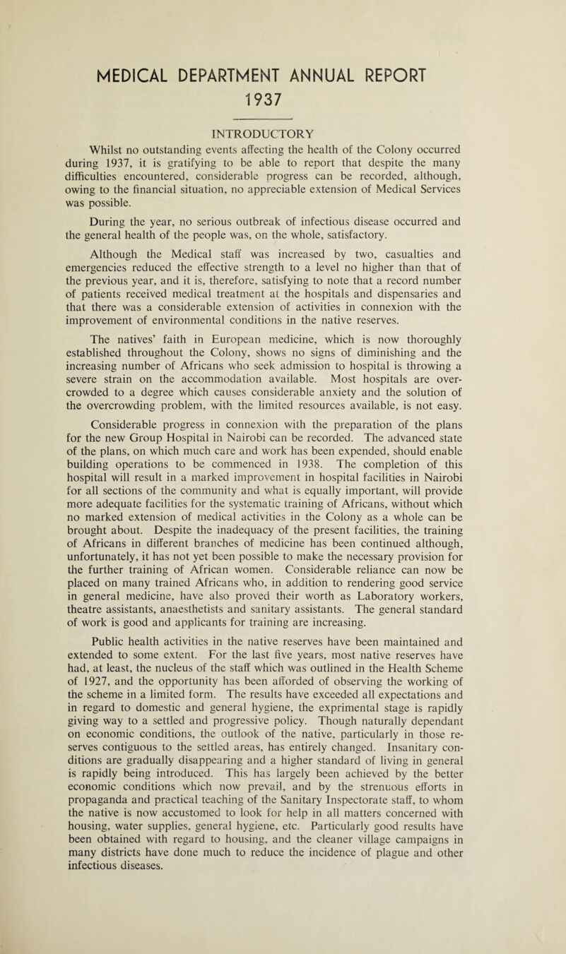 MEDICAL DEPARTMENT ANNUAL REPORT 1937 INTRODUCTORY Whilst no outstanding events affecting the health of the Colony occurred during 1937, it is gratifying to be able to report that despite the many difficulties encountered, considerable progress can be recorded, although, owing to the financial situation, no appreciable extension of Medical Services was possible. During the year, no serious outbreak of infectious disease occurred and the general health of the people was, on the whole, satisfactory. Although the Medical staff was increased by two, casualties and emergencies reduced the effective strength to a level no higher than that of the previous year, and it is, therefore, satisfying to note that a record number of patients received medical treatment at the hospitals and dispensaries and that there was a considerable extension of activities in connexion with the improvement of environmental conditions in the native reserves. The natives’ faith in European medicine, which is now thoroughly established throughout the Colony, shows no signs of diminishing and the increasing number of Africans who seek admission to hospital is throwing a severe strain on the accommodation available. Most hospitals are over¬ crowded to a degree which causes considerable anxiety and the solution of the overcrowding problem, with the limited resources available, is not easy. Considerable progress in connexion with the preparation of the plans for the new Group Hospital in Nairobi can be recorded. The advanced state of the plans, on which much care and work has been expended, should enable building operations to be commenced in 1938. The completion of this hospital will result in a marked improvement in hospital facilities in Nairobi for all sections of the community and what is equally important, will provide more adequate facilities for the systematic training of Africans, without which no marked extension of medical activities in the Colony as a whole can be brought about. Despite the inadequacy of the present facilities, the training of Africans in different branches of medicine has been continued although, unfortunately, it has not yet been possible to make the necessary provision for the further training of African women. Considerable reliance can now be placed on many trained Africans who, in addition to rendering good service in general medicine, have also proved their worth as Laboratory workers, theatre assistants, anaesthetists and sanitary assistants. The general standard of work is good and applicants for training are increasing. Public health activities in the native reserves have been maintained and extended to some extent. For the last five years, most native reserves have had, at least, the nucleus of the staff which was outlined in the Health Scheme of 1927, and the opportunity has been afforded of observing the working of the scheme in a limited form. The results have exceeded all expectations and in regard to domestic and general hygiene, the exprimental stage is rapidly giving way to a settled and progressive policy. Though naturally dependant on economic conditions, the outlook of the native, particularly in those re¬ serves contiguous to the settled areas, has entirely changed. Insanitary con¬ ditions are gradually disappearing and a higher standard of living in general is rapidly being introduced. This has largely been achieved by the better economic conditions which now prevail, and by the strenuous efforts in propaganda and practical teaching of the Sanitary Inspectorate staff, to whom the native is now accustomed to look for help in all matters concerned with housing, water supplies, general hygiene, etc. Particularly good results have been obtained with regard to housing, and the cleaner village campaigns in many districts have done much to reduce the incidence of plague and other infectious diseases.