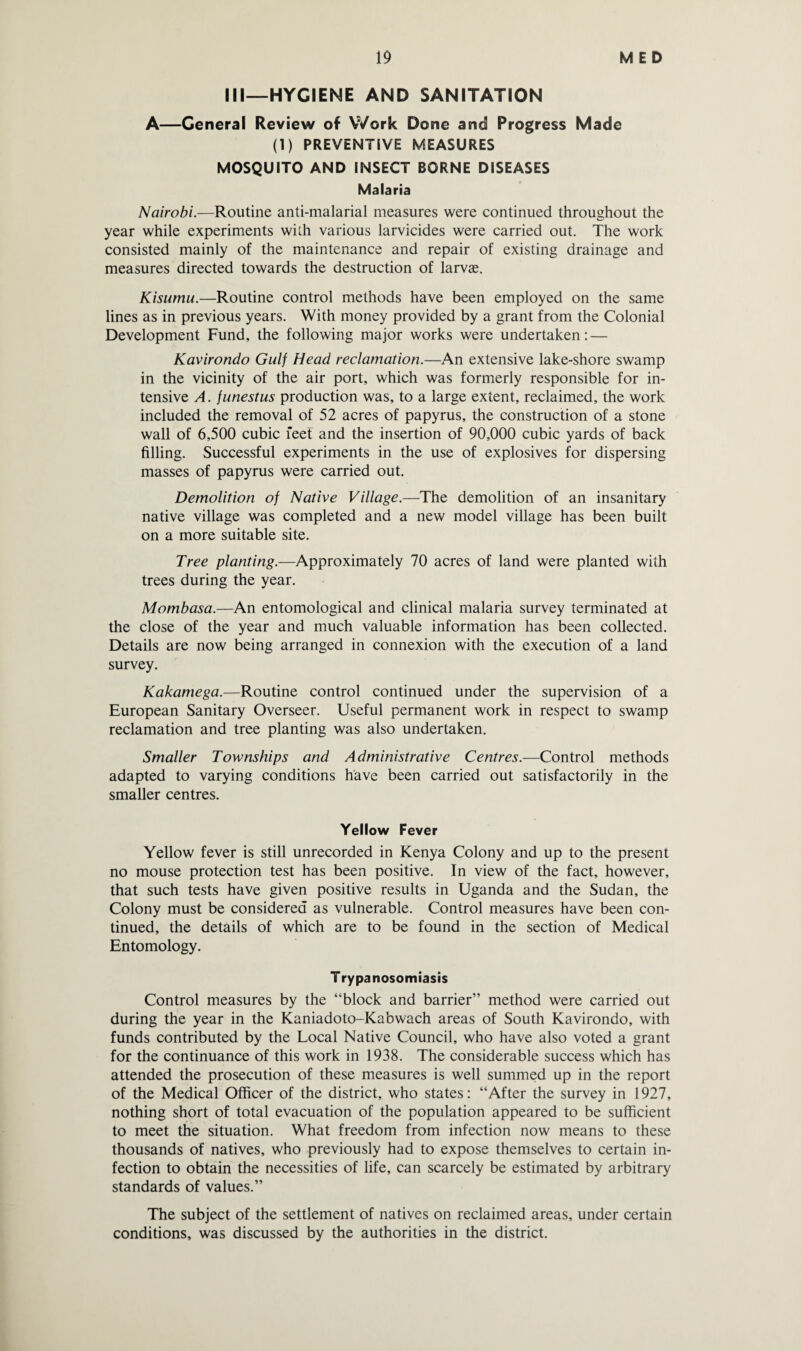 III—HYGIENE AND SANITATION A—General Review of Work Done and Progress Made (1) PREVENTIVE MEASURES MOSQUITO AND INSECT BORNE DISEASES Malaria Nairobi.—Routine anti-malarial measures were continued throughout the year while experiments with various larvicides were carried out. The work consisted mainly of the maintenance and repair of existing drainage and measures directed towards the destruction of larvae. Kisumu.—Routine control methods have been employed on the same lines as in previous years. With money provided by a grant from the Colonial Development Fund, the following major works were undertaken: — Kavirondo Gulf Head reclamation.—An extensive lake-shore swamp in the vicinity of the air port, which was formerly responsible for in¬ tensive A. funestus production was, to a large extent, reclaimed, the work included the removal of 52 acres of papyrus, the construction of a stone wall of 6,500 cubic feet and the insertion of 90,000 cubic yards of back filling. Successful experiments in the use of explosives for dispersing masses of papyrus were carried out. Demolition of Native Village.—The demolition of an insanitary native village was completed and a new model village has been built on a more suitable site. Tree planting.—Approximately 70 acres of land were planted with trees during the year. Mombasa.—An entomological and clinical malaria survey terminated at the close of the year and much valuable information has been collected. Details are now being arranged in connexion with the execution of a land survey. Kakamega.—Routine control continued under the supervision of a European Sanitary Overseer. Useful permanent work in respect to swamp reclamation and tree planting was also undertaken. Smaller Townships and Administrative Centres.—Control methods adapted to varying conditions have been carried out satisfactorily in the smaller centres. Yellow Fever Yellow fever is still unrecorded in Kenya Colony and up to the present no mouse protection test has been positive. In view of the fact, however, that such tests have given positive results in Uganda and the Sudan, the Colony must be considered as vulnerable. Control measures have been con¬ tinued, the details of which are to be found in the section of Medical Entomology. Trypanosomiasis Control measures by the “block and barrier” method were carried out during the year in the Kaniadoto-Kabwach areas of South Kavirondo, with funds contributed by the Local Native Council, who have also voted a grant for the continuance of this work in 1938. The considerable success which has attended the prosecution of these measures is well summed up in the report of the Medical Officer of the district, who states: “After the survey in 1927, nothing short of total evacuation of the population appeared to be sufficient to meet the situation. What freedom from infection now means to these thousands of natives, who previously had to expose themselves to certain in¬ fection to obtain the necessities of life, can scarcely be estimated by arbitrary standards of values.” The subject of the settlement of natives on reclaimed areas, under certain conditions, was discussed by the authorities in the district.