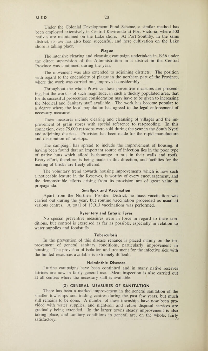 Under the Colonial Development Fund Scheme, a similar method has been employed extensively in Central Kavirondo at Port Victoria, where 500 natives are maintained on the Lake shore. At Port Southby, in the same district, its use has also been successful, and here cultivation on the Lake shore is taking place. Plague The intensive clearing and cleansing campaign undertaken in 1936 under the direct supervision of the Administration in a district in the Central Province was continued during the year. The movement was also extended to adjoining districts. The position with regard to the endemicity of plague in the northern part of the Province, where the work was carried out, improved considerably. Throughout the whole Province these preventive measures are proceed¬ ing, but the work is of such magnitude, in such a thickly populated area, that for its successful prosecution consideration may have to be given to increasing the Medical and Sanitary staff available. The work has become popular to a degree where the local population has agreed to the legal enforcement of necessary measures. These measures include clearing and cleansing of villages and the im¬ provement of grain stores with special reference to rat-proofing. In this connexion, over 75,000 rat-stops were sold during the year in the South Nyeri and adjoining districts. Provision has been made for the rapid manufacture and distribution of rat-stops. The campaign has spread to include the improvement of housing, it having been found that an important source of infection lies in the poor type of native huts which afford harbourage to rats in their walls and roofs. Every effort, therefore, is being made in this direction, and facilities for the making of bricks are freely offered. The voluntary trend towards housing improvements which is now such a noticeable feature in the Reserves, is worthy of every encouragement, and the demonstrable efforts arising from its provision are of great value in propaganda. Smallpox and Vaccination Apart from the Northern Frontier District, no mass vaccination was carried out during the year, but routine vaccination proceeded as usual at various centres. A total of 13,013 vaccinations was performed. Dysentery and Enteric Fever No special preventive measures were in force in regard to these con¬ ditions, but control is exercised as far as possible, especially in relation to water supplies and foodstuffs. Tuberculosis In the prevention of this disease reliance is placed mainly on the im¬ provement of general sanitary conditions, particularly improvement in housing. The provision of isolation and treatment for the infective sick with the limited resources available is extremely difficult. Helminthic Diseases Latrine campaigns have been continued and in many native reserves latrines are now in fairly general use. Meat inspection is also carried out at all centres where the necessary staff is available. (2) GENERAL MEASURES OF SANITATION There has been a marked improvement in the general sanitation of the smaller townships and trading centres during the past few years, but much still remains to be done. A number of these townships have now been pro¬ vided with water supplies, and night-soil and refuse disposal services are gradually being extended. In the larger towns steady improvement is also taking place, and sanitary conditions in general are, on the whole, fairly satisfactory.