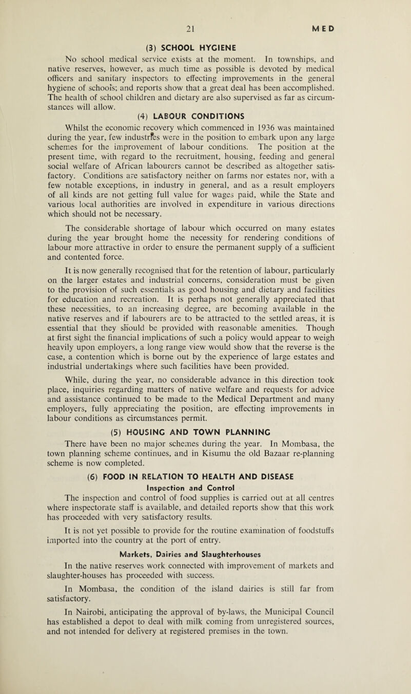 (3) SCHOOL HYGIENE No school medical service exists at the moment. In townships, and native reserves, however, as much time as possible is devoted by medical officers and sanitary inspectors to effecting improvements in the general hygiene of schools; and reports show that a great deal has been accomplished. The health of school children and dietary are also supervised as far as circum¬ stances will allow. (4) LABOUR CONDITIONS Whilst the economic recovery which commenced in 1936 was maintained during the year, few industrfes were in the position to embark upon any large schemes for the improvement of labour conditions. The position at the present time, with regard to the recruitment, housing, feeding and general social welfare of African labourers cannot be described as altogether satis¬ factory. Conditions are satisfactory neither on farms nor estates nor, with a few notable exceptions, in industry in general, and as a result employers of all kinds are not getting full value for wages paid, while the State and various local authorities are involved in expenditure in various directions which should not be necessary. The considerable shortage of labour which occurred on many estates during the year brought home the necessity for rendering conditions of labour more attractive in order to ensure the permanent supply of a sufficient and contented force. It is now generally recognised that for the retention of labour, particularly on the larger estates and industrial concerns, consideration must be given to the provision of such essentials as good housing and dietary and facilities for education and recreation. It is perhaps not generally appreciated that these necessities, to an increasing degree, are becoming available in the native reserves and if labourers are to be attracted to the settled areas, it is essential that they should be provided with reasonable amenities. Though at first sight the financial implications of such a policy would appear to weigh heavily upon employers, a long range view would show that the reverse is the case, a contention which is borne out by the experience of large estates and industrial undertakings where such facilities have been provided. While, during the year, no considerable advance in this direction took place, inquiries regarding matters of native welfare and requests for advice and assistance continued to be made to the Medical Department and many employers, fully appreciating the position, are effecting improvements in labour conditions as circumstances permit. (5) HOUSING AND TOWN PLANNING There have been no major schemes during the year. In Mombasa, the town planning scheme continues, and in Kisumu the old Bazaar re-planning scheme is now completed. (6) FOOD IN RELATION TO HEALTH AND DISEASE Inspection and Control The inspection and control of food supplies is carried out at all centres where inspectorate staff is available, and detailed reports show that this work has proceeded with very satisfactory results. It is not yet possible to provide for the routine examination of foodstuffs imported into the country at the port of entry. Markets, Dairies and Slaughterhouses In the native reserves work connected with improvement of markets and slaughter-houses has proceeded with success. In Mombasa, the condition of the island dairies is still far from satisfactory. In Nairobi, anticipating the approval of by-laws, the Municipal Council has established a depot to deal with milk coming from unregistered sources, and not intended for delivery at registered premises in the town.