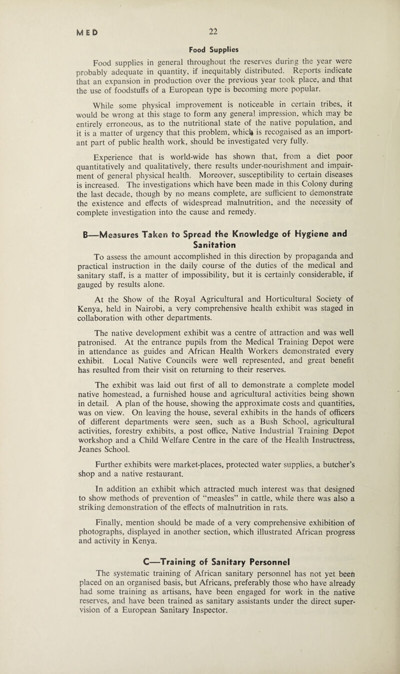 Food Supplies Food supplies in general throughout the reserves during the year were probably adequate in quantity, if inequitably distributed. Reports indicate that an expansion in production over the previous year took place, and that the use of foodstuffs of a European type is becoming more popular. While some physical improvement is noticeable in certain tribes, it would be wrong at this stage to form any general impression, which may be entirely erroneous, as to the nutritional state of the native population, and it is a matter of urgency that this problem, which is recognised as an import¬ ant part of public health work, should be investigated very fully. Experience that is world-wide has shown that, from a diet poor quantitatively and qualitatively, there results under-nourishment and impair¬ ment of general physical health. Moreover, susceptibility to certain diseases is increased. The investigations which have been made in this Colony during the last decade, though by no means complete, are sufficient to demonstrate the existence and effects of widespread malnutrition, and the necessity of complete investigation into the cause and remedy. 6—Measures Taken fro Spread frfoe Knowledge of Hygiene and Sanifrafrion To assess the amount accomplished in this direction by propaganda and practical instruction in the daily course of the duties of the medical and sanitary staff, is a matter of impossibility, but it is certainly considerable, if gauged by results alone. At the Show of the Royal Agricultural and Horticultural Society of Kenya, held in Nairobi, a very comprehensive health exhibit was staged in collaboration with other departments. The native development exhibit was a centre of attraction and was well patronised. At the entrance pupils from the Medical Training Depot were in attendance as guides and African Health Workers demonstrated every exhibit. Local Native Councils were well represented, and great benefit has resulted from their visit on returning to their reserves. The exhibit was laid out first of all to demonstrate a complete model native homestead, a furnished house and agricultural activities being shown in detail. A plan of the house, showing the approximate costs and quantities, was on view. On leaving the house, several exhibits in the hands of officers of different departments were seen, such as a Bush School, agricultural activities, forestry exhibits, a post office. Native Industrial Training Depot workshop and a Child Welfare Centre in the care of the Health Instructress, Jeanes School. Further exhibits were market-places, protected water supplies, a butcher’s shop and a native restaurant. In addition an exhibit which attracted much interest was that designed to show methods of prevention of “measles” in cattle, while there was also a striking demonstration of the effects of malnutrition in rats. Finally, mention should be made of a very comprehensive exhibition of photographs, displayed in another section, which illustrated African progress and activity in Kenya. C—Training of Sanifrary Personnel The systematic training of African sanitary personnel has not yet been placed on an organised basis, but Africans, preferably those who have already had some training as artisans, have been engaged for work in the native reserves, and have been trained as sanitary assistants under the direct super¬ vision of a European Sanitary Inspector.