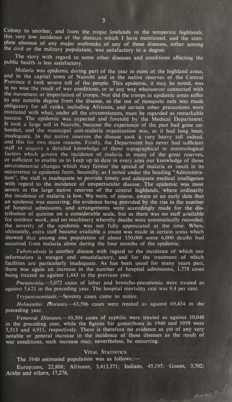 Colony to another, and from the tropic lowlands to the temperate highlands, this very low incidence of the diseases which I have mentioned, and the com¬ plete absence of any major outbreaks of any of these diseases, either among the civil or the military population, was satisfactory to a degree. The story with regard to some other diseases and conditions affecting the public health is less satisfactory. Malaria was epidemic during part of the year in most of the highland areas, and in the capital town of Nairobi and in the native reserves of the Central Province it took severe toll of the- people. This epidemic, it may be noted, was in no wise the result of war conditions, or in any way whatsoever connected with the movement or importation of troops. Nor did the troops in epidemic areas suffer to any notable degree from the disease, as the use of mosquito nets was made obligatory for all ranks, including Africans, and certain other precautions were instituted with what, under all the circumstances, must be regarded as remarkable success. The epidemic was expected and foretold by the Medical Department. It took a large toll in Nairobi, because the experience of the past had gone un¬ heeded, and the municipal anti-malaria organization was, as it had long been, inadequate. In the native reserves the disease took a very heavy toll indeed, and this for two main reasons. Firstly, the Department has never had sufficient staff to acquire a detailed knowledge of those topographical or entomological I actors which govern the incidence of malaria in many of the great reserves, or sufficient to enable us to keep up to date in every area our knowledge of those environmental changes which may favour the spread of malaria or result in its occurrence in epidemic form. Secondly, as I noted under the heading “Administra¬ tion”, the staff is inadequate to provide timely and adequate medical intelligence with regard to the incidence of unspectacular disease. The epidemic was most severe in the large native reserves of the central highlands, where ordinarily the incidence of malaria is low. We were, of course, aware at an early date that an epidemic was occurring, the evidence being provided by the rise in the number of hospital admissions, and arrangements were accordingly made for the dis¬ tribution of quinine on a considerable scale, but as there was no staff available for outdoor work, and no machinery whereby deaths were automatically recorded, the severity of the epidemic was not fully appreciated at the time. When, ultimately, extra staff became available a count was made in certain areas which showed that among one population of about 350,000 some 6,000 deaths had occurred from malaria alone during the four months of the epidemic. Tuberculosis is another disease with regard to the incidence of which our information is meagre and unsatisfactory, and for the treatment of which facilities are particularly inadequate. As has been usual for many years past, there was again an increase in the number of hospital admissions, 1,778 cases being treated as against 1,443 in the previous year. Pneumonia.—5,072 cases of lobar and broncho-pneumonia were treated as against 5,621 in the preceding year. The hospital mortality rate was 9.4 per cent. Trypanosomiasis.—Seventy cases came to notice. Helminthic diseases.—63,596 cases were treated as against 69,434 in the preceding year. Venereal Diseases.—10,304 cases of syphilis were treated as against 10,048 in the preceding year, while the figures for gonorrhoea in 1940 and 1939 were 5,513 and 4,911, respectively. There is therefore no evidence as yet of any very notable or general increase in the incidence of these diseases as the result of war conditions, such increase may, nevertheless, be occurring. Vital Statistics The 1940 estimated population was as follows: — Europe ans, 22,808; Africans, 3,413,371; Indians, 45,195; Goans, 3,702; Arabs and others, 17,276.