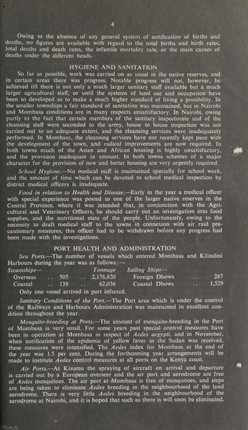 Owing to the absence of any general system of notification of births and deaths, no figures are available with regard to the total births and birth rates, total deaths and death rates, the infantile mortality rate, or the main causes of deaths under the different heads. HYGIENE AND SANITATION So far as possible, work was carried on as usual in the native reserves, and in certain areas there was progress. Notable progress will not, however, be achieved till there is not only a much larger sanitary staff available but a much larger agricultural staff, or until the systems of land use and occupation have been so developed as to make a much higher standard of living a possibility. In the smaller townships a fair standard of sanitation was maintained, but in Nairobi and Mombasa conditions are in many respects unsatisfactory. In Nairobi, owing partly to the fact that certain members of the sanitary inspectorate and of the cleansing staff were seconded to the army, house to house inspection was not carried out to an adequate extent, and the cleansing services were inadequately performed. In Mombasa, the cleansing services have not recently kept pace with the development of the town, and radical improvements are now required. In both towns much of the Asian and African housing is highly unsatisfactory, and the provision inadequate in amount. In both towns schemes of a major character for the provision of new and better housing are very urgently required. School Hygiene.—No medical staff is maintained specially for school work, and the amount of time which can be devoted to school medical inspection by district medical officers is inadequate. Food in relation to Health and Disease.—Early in the year a medical officer with special experience was posted to one of the larger native reserves in the Central Province, where it was intended that, in conjunction with the Agri¬ cultural and Veterinary Officers, he should carry out an investigation into food supplies, and the nutritional state of the people. Unfortunately, owing to the necessity to draft medical staff to the towns in connexion with air raid pre¬ cautionary measures, this officer had to be withdrawn before any progress had been made with the investigations. PORT HEALTH AND ADMINISTRATION Sea Ports.—The number of vessels which entered Mombasa and Kilindini Harbours during the year was as follows: — Steamships— Tonnage Sailing Ships— Overseas .. 505 .. 2,176,820 Foreign Dhows .. ' 287 Coastal .. 138 .. 62,036 Coastal Dhows .. 1,529 Only one vessel arrived in port infected. Sanitary Conditions of the Port.—The Port area which is under the control of the Railways and Harbours Administration was maintained in excellent con¬ dition throughout the year. Mosquito-breeding at Ports.—The amount of mosquito-breeding in the Port of Mombasa is very small. For some years past special control measures have been in operation at Mombasa in respect of Aedes aegypti, and in November, when notification of the epidemic of yellow fever in the Sudan was received, these measures were intensified. The Aedes index for Mombasa at the end of the year was 1.5 per cent. During the forthcoming year arrangements will be made to institute Aedes control measures at all ports on the Kenya coast. Air Ports.—At Kisumu the spraying of aircraft on arrival and departure is carried out by a European overseer and the air port and aerodrome are free of Aedes mosquitoes. The air port at ‘Mombasa is free of mosquitoes, and steps are being taken to eliminate Aedes breeding in the neighbourhood of the land aerodrome. There is very little Aedes breeding in the neighbourhood of the aerodrome at Nairobi, and it is hoped that such as there is will soon be eliminated.