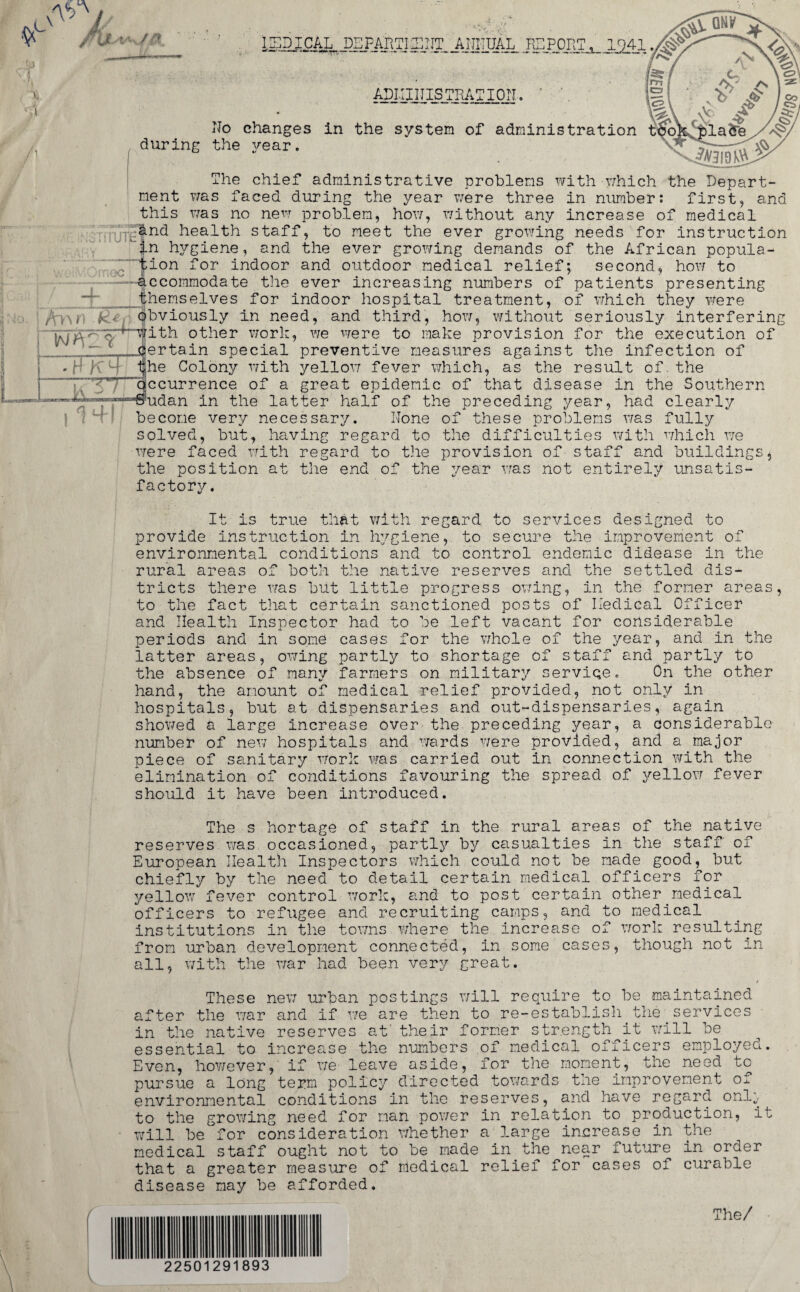( l GNi/ ISDICAL DEPAIITISEIIT ANNUAL HE PORT, 1941 ADIIIITISTRATION ^ \ V' J ^1 No changes in the system of administration bookplate, during the year. The chief administrative problems with v;hich the Depart¬ ment was faced during the year were three in number: first, and this was no new problem, how, without any increase of medical &nd health staff, to meet the ever growing needs for instruction in hygiene, and the ever growing demands of the African popula- ; 7 tion for indoor and outdoor medical relief; second, how to accommodate the ever increasing numbers of patients presenting themselves for indoor hospital treatment, of which they were obviously in need, and third, how, without seriously interfering Vv'^Hjith other work, we were to make provision for the execution of c .certain special preventive measures against the infection of ij;he Colony with yellow fever which, as the result of. the occurrence of a great epidemic of that disease in the Southern —Sudan in the latter half of the preceding year, had clearly become very necessary. None of these problems was fully solved, but, having regard to the difficulties with which we were faced with regard to the provision of staff and buildings, the position at the end of the year was not entirely unsatis¬ factory. It is true that with regard to services designed to provide instruction in hygiene, to secure the improvement of environmental conditions and to control endemic didease in the rural areas of both the native reserves and the settled dis¬ tricts there was but little progress owing, in the former areas, to the fact that certain sanctioned posts of Iledical Officer and Health Inspector had to be left vacant for considerable periods and in some cases for the whole of the year, and in the latter areas, owing partly to shortage of staff and partly to the absence of many farmers on military service. On the other hand, the amount of medical relief provided, not only in hospitals, but at dispensaries and out-dispensaries, again showed a large increase over the preceding year, a considerable number of new hospitals and wards were provided, and a major piece of sanitary Work was carried out in connection with the elimination of conditions favouring the spread of yellow fever should it have been introduced. The s hortage of staff in the rural areas of the native reserves was occasioned, partly by casualties in the staff of European Health Inspectors which could not be made good, but chiefly by the need to detail certain medical officers for yellow fever control work, and to post certain other medical officers to refugee and recruiting camps, and to medical institutions in the towns where the increase of work resulting from urban development connected, in some cases, though not in all, with the war had been very great. These new urban postings will require to be maintained after the war and if we are then to re-establish the services in the native reserves at' their former strength it will be essential to increase the numbers of medical officers employed. Even, however, if we leave aside, for the moment, the need to pursue a long term policy directed towards the improvement of environmental conditions in the reserves, and have regard onl^ to the growing need for man power in relation to production, it will be for consideration whether a large increase in the medical staff ought not to be made in the near future in order that a greater measure of medical relief for cases oi curable disease may be afforded. The/ 2250129 893