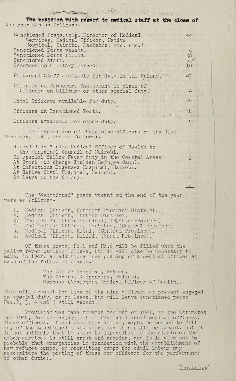 r:i The position with regard to nodical staff at the close of the year was as follows:- Sanctioned Posts.(e.g. Director of Medical Services, Medical Officer, Native Hospital, Nairobi, Machakos, 'etc. etc.) Sanctioned Posts vacant. Sanctioned Posts filled. Sanctioned staff* Seconded to Military Forces. Permanent Staff available for duty in the Colonv. 44 6 33 TpM 2j 10 41 Officers on Temporary Engagement in place of: Officers on Military or other special duty.' Total Officers available for duty. Officers .in Sanctioned Posts. . ?.*■ .. t ■ 1 - ‘ . ■» * ‘ * ■ - 1 ' • . ! ■; ' - . Officers available for other duty. h 4 47 . 3C • i - <■ 9 The disposition, of these nine officers on the 31st December, 1941, was as follows Seconded as Senior Medical Officer of Health to the Municipal Council of Nairobi. On special Yellow Fever duty in the Coastal Areas. At Nyeri (in charge Italian Refugee Camp). At Infectious Diseases Hospital, Nairobi. At Native Civil Hospital, Nairobi. On leave in the Colony. 1- o j 1 1 1 .2. 9 The Sanctioned posts vacant at the end of the year were as follows 1 2 3 4 5 o Medical Officer Northern Frontier District Turkana District Jr nlSil, (Nyanza Province). Medical Officer, 2nd Medical Officer, 2nd Medical Officer, Machakos, Medical Officer, Kitui, (Central Province Medical Officer, (Cent -L C4._L Provin1 ;e). ■Y 7 ** • • n > Jvllll 1 (Coast Province) Of these posts, No.l and No.6 will be filled when the yellow fever campaign closes, but it will also be necessary to make, in 1942, an additional new posting of a medical officer at each of. the following places.:- The Native Hospital, Nakuru. The General Dispensary, Nairobi. Mombasa (Assistant Medical Officer of Health). This will account for five of the nine officers at present engaged on special duty, or on leave, but will leave sanctioned posts Nos.2, 3, .4 and T still vacant. Provision was made towards the end of 1941, in the Estimates for 1942, for the engagement of five additional medical officers. These officers, if and when they arrive, might be posted to fill' any of the sanctioned posts which may then still be vacant, but it is not unlikely that this may be impossible as the strain on the urban1services is still great and growing, and it is also not im¬ probable that emergencies in connection with the establisliment of new refugee camps, or recruiting camps for civil labour may necessitate the posting of these new officers for the performance of other duties. Provision/