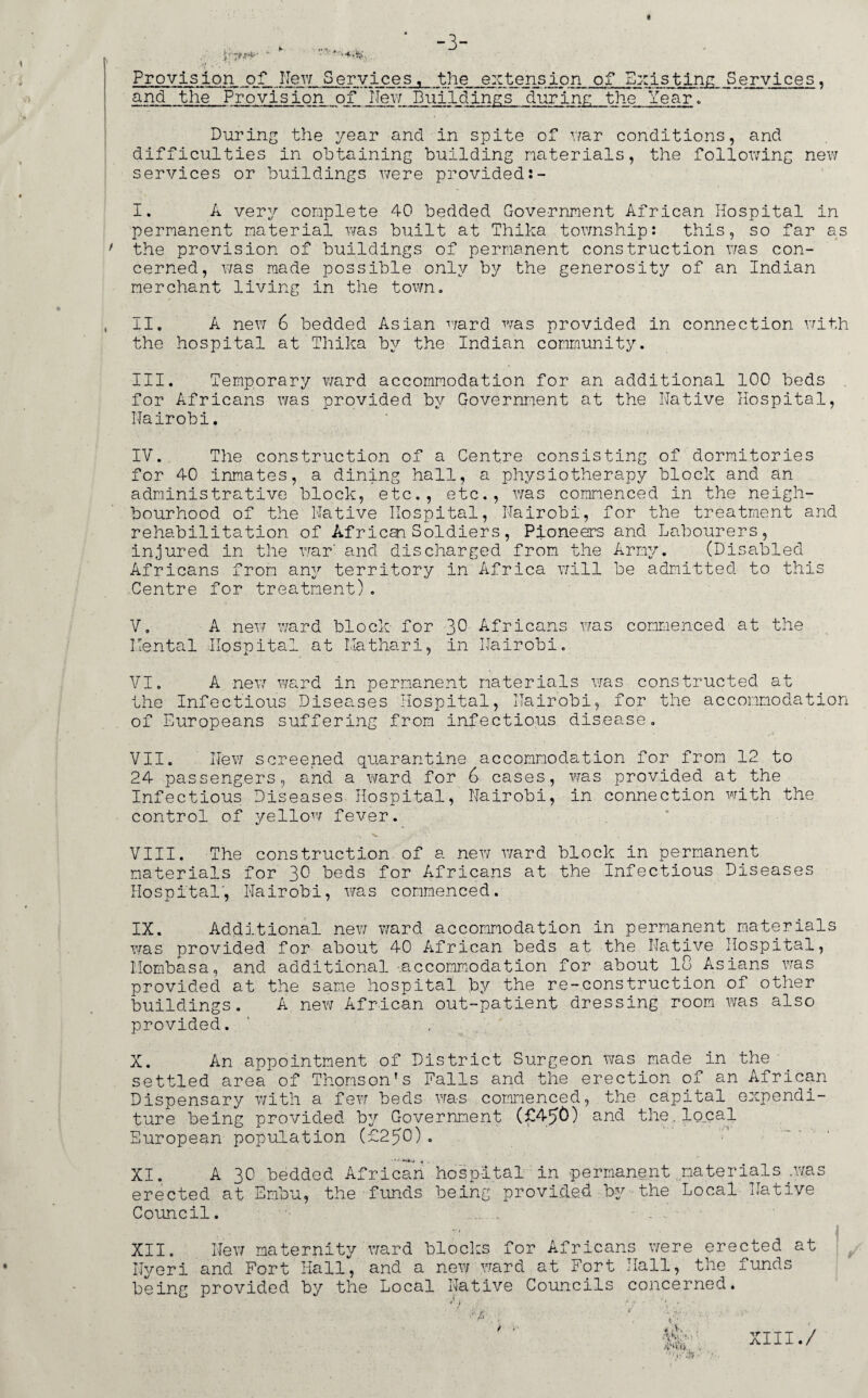 -3- 4r7*\N‘>* * 14- . Provision of New Services, the extension of Existing Services, and the Provision of IJew .Buildings during the Year. During the year and in spite of war conditions, and difficulties in obtaining building naterials, the following new services or buildings were provided I. A very complete 40 bedded Government African Hospital in permanent material was built at Thika township: this, so far as ' the provision of buildings of permanent construction was con¬ cerned, was made possible only by the generosity of an Indian merchant living in the town. ll. A new 6 bedded Asian ward was provided in connection with the hospital at Thika by the Indian community. III. Temporary ward accommodation for an additional 100 beds for Africans was provided by Government at the Native Hospital, Nairobi. IV. The construction of a Centre consisting of dormitories for 40 inmates, a dining hall, a physiotherapy block and an administrative block, etc., etc., was commenced in the neigh¬ bourhood of the Native Hospital, Nairobi, for the treatment and rehabilitation of African Soldiers, Pioneers and Labourers, injured in the war' and discharged from the Army. (Disabled Africans from any territory in Africa will be admitted to this Centre for treatment). V. A new ward block for 3° Africans was commenced at the Hental Hospital at Mathari, in Nairobi. VI. A new ward in permanent materials was constructed at the Infectious Diseases Hospital, Nairobi, for the accommodation of Europeans suffering from infectious disease. VII. New screened quarantine accommodation for from 12 to 24 passengers, and a ward for 6 cases, was provided at the Infectious Diseases Hospital, Nairobi, in connection with the control of yellow fever. Nk - , VIII. The construction of a new ward block in permanent materials for 30 beds for Africans at the Infectious Diseases Hospital, Nairobi, was commenced. IX. Additional new ward accommodation in permanent materials was provided for about 40 African beds at the Native Hospital, Mombasa, and additional .accommodation for about 10 Asians was provided at the same hospital by the re-construction of other buildings. A new African out-patient dressing room was also provided. X. An appointment of District Surgeon was made in the settled area of Thomson’s Falls and the erection of an African Dispensary with a few beds was commenced, the capital expendi¬ ture being provided by Government (£450) and the. local European population (£250). XI. A 30 bedded African'hospital in permanent materials;was erected at Embu, the funds being provided by the Local Native Council. . . - -h ■ XII. New maternity ward blocks for Africans were erected at Ilyeri and Fort Hall, and a new ward at Fort Hall, the funds being provided by the Local Native Councils concerned. XIII./