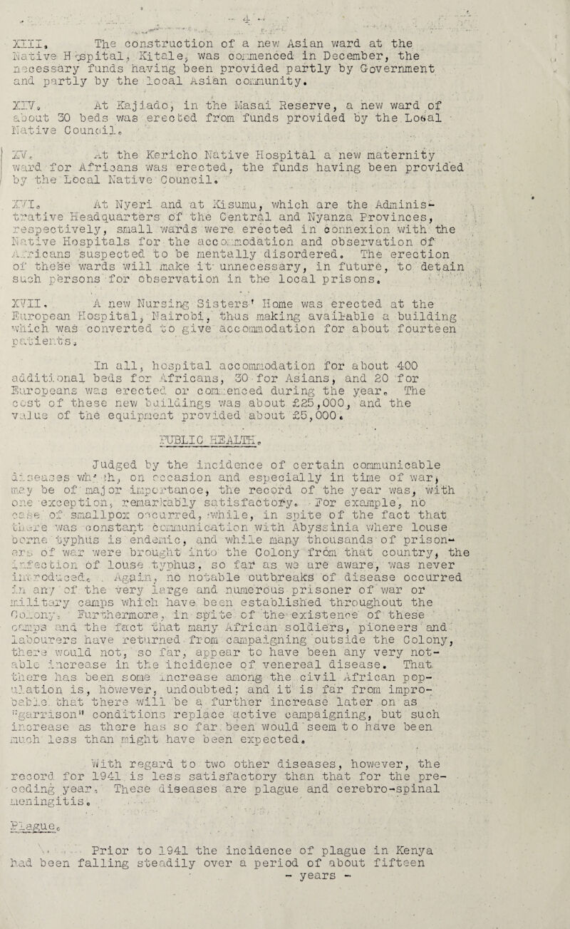 Native.' Hospital, Kitale, was oonmenced in December, the necessary funds having been provided partly by Government and partly by the local Asian community. . . * ■ - . ■ . • y XIVo At Kaj iado, in the Ivlasai Reserve, a new ward of about 30 beds was erected from funds provided by the.Losal Native Council0 • . * - • • • ,  * • * * ' ' ■ , ! : • • . ' 2rvr.fi At the Kericho Native Hospital a new maternity ward for Africans was erected, the funds having been provided by the Local Native■Council. IT.I. At Nyeri and at Kisumu, which are the Adminis¬ trative Headquarters' of the Central and Nyanza Provinces, respectively, small wards were erected in connexion with the Native Hospitals for the accommodation and observation of Africans suspected to be mentally disordered. The erection of these wards will make it- unnecessary, in future, to detain such persons for observation in the local prisons. 1 XVII, A new Nursing Sistersf Home was erected at the European Hospital,' Nairobi, thus making available a building which was converted to give accommodation for about fourteen patients, In all, hospital accommodation for about 400 additional beds for Africans, 30•for Asians, and 20 for Europeans was erected or commerced during the year. The cost of these new buildings was about £25,000, and the value of the equipment provided about £5,000. PUBLIC HEALTH'0 Judged by the incidence of certain communicable diseases why ?h-, on occasion and especially in time of war, may be of major importance., the record of the year was, with one -exception, remarkably satisfactory. ■ Eor example, no case of smallpox occurred, -while, in spite of the fact that IL.-re was constant communication with Abyssinia where louse borne typhus is'endemic, and while many thousands-of prison¬ ers of wan were brought into the Colony from that country, the infection of louse typhus, so far as we are aware, was never introduced.* . Again, no notable outbreaks' of disease occurred in any'of the very large and numerous prisoner of war or military camps which have- been established throughout the Colony, Furthermorein spite of the existence' of these camps and the fact that many African soldiers, pioneers and' labourers have returned.from campaigning'outside the Colony, there would not, so far, appear to have been any very not¬ able increase in the incidence of venereal disease. That, there has be.en some increase among the civil African pop- 11].ation is, however, undoubted: and it is far from impro- Dablo. that there will be a further increase later on as ;:garrisonu conditions replace active campaigning, but such increase as there has so far; been would ' seem t o have been much' less than might have been expected. With regard to two other diseases, however, the record for 1941 is less satisfactory than that for the pre- U X -ceding year,' These diseases are plague and cerebro-spinal meningitis 0 Plague0 ■ , Prior to 1941 the incidence of plague in Kenya had been falling steadily over a period of about fifteen - years -