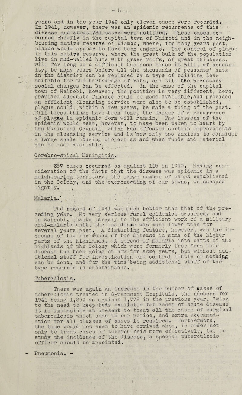 years arid, in the year 1940 only eleven cases were recorded. In 1941, however, there was an epidemic recurrence of this disease and about 781 cases were notified. These cases oc¬ curred chiefly in the capital town of Nairobi and in the neigh¬ bouring native reserve of Hiambu, where, for many years past, plague would appear to have been endemic. The control of plague in this native reserve, where the great bulk of the population live in mud-walled huts with grass roofs, of great thickness, will for long be a difficult business since it will, of necess¬ ity, be many years before all the thousands of peasants’ huts in the district can be replaced by a type of building less suitable for the harbourage of rats, and till trie, necessary social changes can be effected. In the -.case of the capital town of Nairobi, however, the position is very different, here, provided adequate finance could be made available,and provided an efficient cleansing service were also to be established, plague could, ;within a few years, be made a thing of the past. .Till these things have-been done, the danger of a recurrence G-f plagae in epidemic form will remain. The lessons of the epidemic would seem, however, to have been taken to heart by the Municipal Council, which has effected certain improvements in the cleansing service and is‘now only too anxious to consider a large scale housing project as and when funds and material can be made available. u • Cerebro-spinal Meningitis. 357 cases occurred as against 115 in 1940. Having con¬ sideration of the facts that the disease was epidemic in a neighbouring territory, the large number of camps established in the Colony, and the oyercrowding of our towns, we escaped lightly. > -r ' ’«* . '  ‘ Malaria/ . r , r . ■* r - i *. ’ . ■ ’ s, • I The record *of 1941 was much better than that of the pre¬ ceding year. No very serious rural epidemics occurred, and in Nairobi, thanks largely to the efficient work of a military anti-malaria unit,‘the incidents was much lower than for several years past. A disturbing feature, however, was the in¬ crease of the incidence of the disease in some of the higher parts of the highlands, A spread of malaria into parts of the highlands of the Colony which were formerly free from this disease has been going on now for some years, but without add¬ itional staff for investigation and control little or nothing can be done, and.for the time being additional staff of the type required is unobtainable. , ♦ Tuberculosis. There was again an increase in the number of lases of tuberculosis treated in Government Hospitals, the numbers for 1941 being 1,859 as against 1,778 in the previous year.^Owing to the need to keep 'beds available for cases of acute, disease it is impossible at present to treat all the cases of surgical tuberculosis which come to our notice, and extra accommod¬ ation for all classes of oases is required. Furthermore, the time would now seem to have arrived when, in order not only to treat cases of tuberculosis more effectively, but to study the incidence of the disease, a special tuberculosis officer should be appointed. Pneumonia.