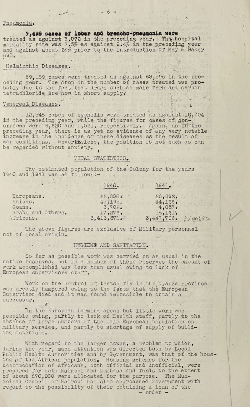 Pneumonia, ?,49® 04990 of Xob*r ««»£ kv<mc&&'+pmmQzii& mt* treated as against 5,072 in the preceding year, Th% hospital mortality rate was 7*5$ as against 9.4$ in the preceding year and against about 20$ prior to the introduction, of May & Baker 69.3, - Helminthic Diseases-.' ■- 59,189- cases were treated as against ceding year. The drop in the number of case bably due to the fact that drugs such as mal tetrachloride are how in short supply# y • Venereal Diseases. 12,548 cases of syphilis were treated in the preceding year, while the figures for orrhoea were 6,620 and 5,531, respectively, preceding year, there is as yet no evidence increase in the incidence of these diseases war conditions. Nevertheless, the position be regarded without anxiety. 63,59.6 in the pre- s treated was pro- e fern and carbon ■v,. ■ as against.IQ,304 cases of gon- Agaln, as in 'the of any very notable as the result of is not such as can VITAL STATISTICS# The estimated population of the Colony for the years 1940 and 1941 was as follows:- Europeans, Asians, G-oans. Arabs, and Others# Africans, 1940. .. 22,808# 45i195# 3,702# 17,276 1941# 26 y 692#, 44,126 4 4,057# O , / ■ W ,£, # ( 17,27 6. 18,121'# 3,413,371 *4 3,447,706# The above figures are exclusive of Military personnel not of local origin. HYGIENE AND SANITATION* So far as possible work was carried on as usual in the native reserves, but in a number of these reserves the amount of work accomplished w,as: less than usual owing-to lack of ..European supervisory staff. Work on the control of. tsetse fly‘in the,Nyanza Province was greatly hampered owing to.the facts that thb European Supervisor died and it was found impossible to obtain a successor. • . i; , * tn the European farming areas but little work was possible owing, partly to lack of Health staff, partly to the absence o,f large numbers of the male European population on military service, and partly to shortage of supply of build¬ ing materials. . •. • • /• With regard to the larger towns, a problem to which, during the year, much attention was directed both by Local Public Health Authorities andby Government, was that of the hous ing pf^the. African population. Housing schemes for the accommodation of Africans, Doth official and unofficial, were prepared for both Nairobi and Mombasa and funds to the extent of about £70,000 were allocated for the purpose. The Mun¬ icipal Council of Nairobi has also approached Government with regard to the possibility of their obtaining a loan of the - order -