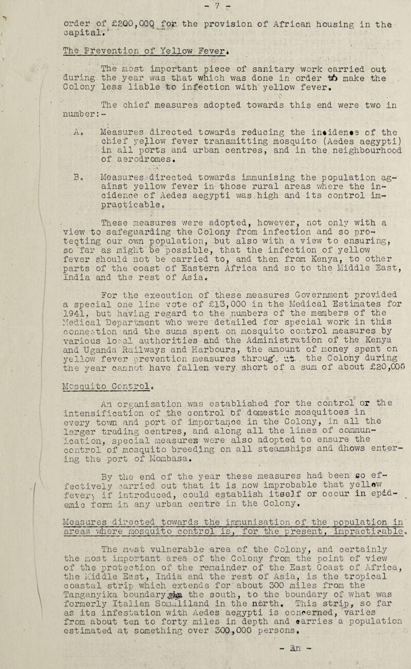 order of £200,000 for. the provision of African housing in the capital.' The Prevention of Yellow Fever* The most important piece of sanitary work carried out during the year was that which was done in order tb make the Colony less liable to infection with yellow fever. The chief measures adopted towards this end were two in number:- A. Measures directed towards reducing the incidents of the chief yellow fever transmitting mosquito (Aedes aegypti) in all ports and urban centres, and in the neighbourhood of aerodromes. Be Measures directed towards immunising the population ag¬ ainst yellow fever in those rural areas where the in¬ cidence of Aedes aegypti was,high and its control im¬ practicable 8 These measures were adopted, however, not only with a view to safeguarding the Colony from infection and so pro¬ tecting our own population, but also with a view to ensuring, so far as might be possible, that the infection of yellow fever should not be carried to, and then from Kenya, to other parts of the coast of Eastern Africa and so to the Middle East, India and the rest of Asia. Eor the execution of these measures Government provided a special one line vote of £13,000 in the Medical Estimates for 1941, but having regard to the numbers of the members of the Medical Department who were detailed for special work in this connection and the suras spent on mosquito oontrol measures by various local authorities■ahd the Administration of the Kenya and Uganda'Railways and Harbours, the amount of money spent.on yellow fever prevention measures through' at- the Colony during the year cannot have fallen very short of a sum of about £20,COO Mosquito Control. An organisation was established for the control or the intensification of the control of domestic mosquitoes in every town and port of importance, in the Colony, in all the larger trading centres, and along all the lines of commun¬ ication, special measures-were also adopted to ensure the control of mosquito breeding on all steamships and dhows enter¬ ing the port of Mombasa. By the end of the year these measures had been so ef¬ fectively carried out that it is now improbable that yellow. fevers if introduced, could establish itself or occur in epdd- 4 emio form in any urban centre in the Colony. Measures directed towards the immunisation of the areas where mosquito control is, for the present, population in' impracticable. The most vulnerable area of the Colony, and certainly the most important area of the Colony from the point of view of the protection of the remainder of the East Coast of Africa, the Middle East, India and the rest of Asia, is the tropical coastal strip which extends for about 300 miles from the Tanganyika boundarythe south, to the boundary of what was formerly Italian Somaliland in the north. This strip, so far as its infestation with Aedes aegypti is concerned, varies from about ten to forty miles in depth and carries a population estimated at something over 300,000 persons. - An -
