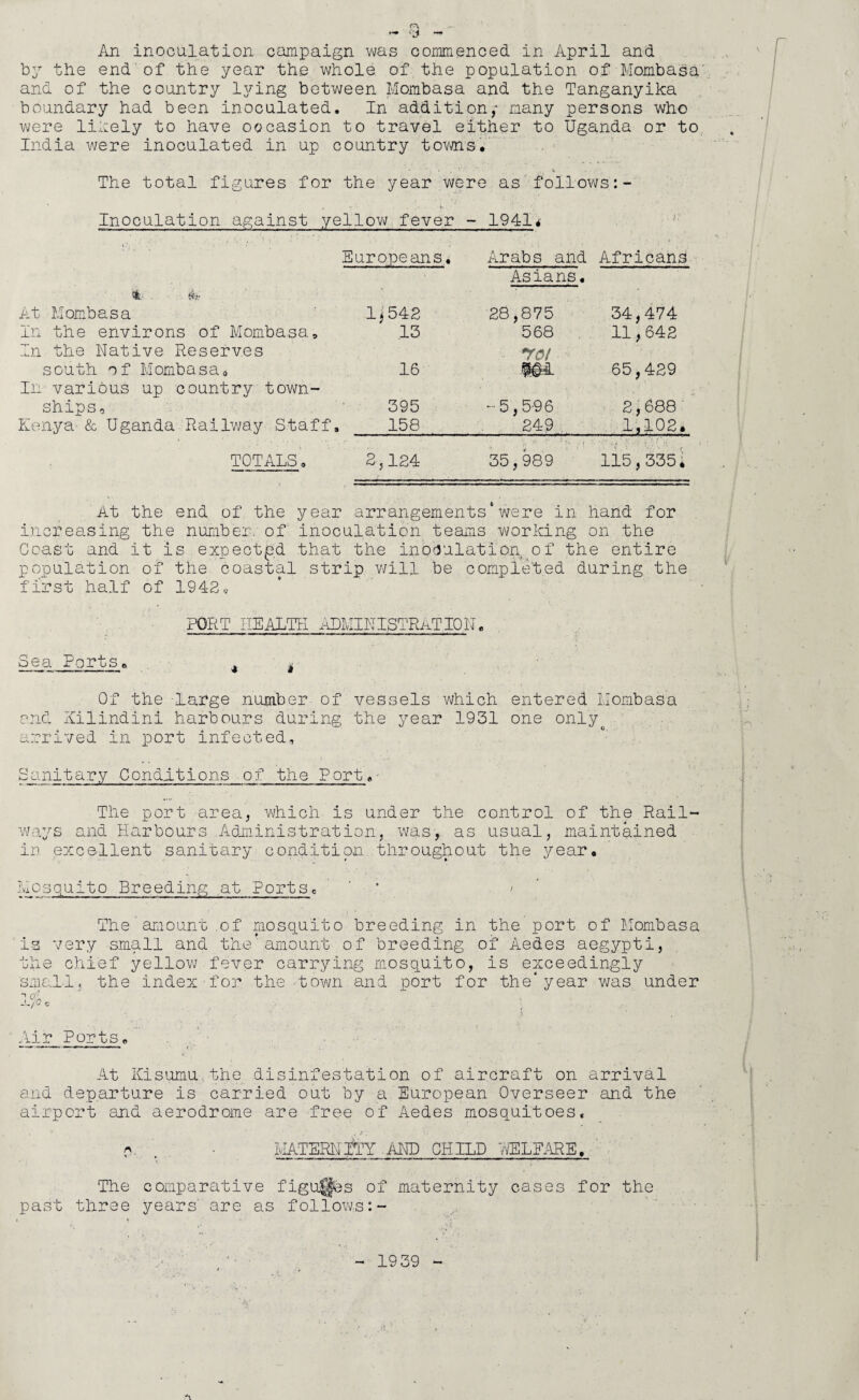 An inoculation campaign was commenced in April and by the end of the year the whole of the population of Mombasa' and of the country lying between Mombasa and the Tanganyika boundary had been inoculated. In addition,- many persons who were likely to have occasion to travel either to Uganda or to India were inoculated in up country towns. The total figures for the year were as follows Inoculation against yellow fever - 19414' Europeans. Arabs and Africans Asians. 't. Wr At Mombasa 1 i 542 28,875 34,474 In the environs of Mombasa, 13 568 11,642 In the Native Reserves south o f Mombasa0 16 *roi 101 65,429 In various up country town¬ ships. 395 -5,5-96 2,688 Kenya & Uganda Railway Staff . 158 249 1,102. TOTALS, 2,124 35,989 115,335i At the end of the year arrangements*were in hand for increasing the number, of inoculation teams working on the Coast and it is expected that the inoculation of the entire population of the coastal strip will be completed during the first half of 1942 * PORT HEALTH ADMINISTRATION. Sea Ports. A t Of the large number of vessels which entered Mombasa and Xilindini harbours during the year 1931 one onlyt arrived in port infected, Sunitary Conditions of the Port, The port area, which is under the control of the Rail¬ ways and Harbours .Administration, was, as usual, maintained in excellent sanitary condition throughout the year. Mosquito Breeding at Portsc ' > The amount .of mosquito breeding in the port of Mombasa is very small and the'amount of breeding of Aedes aegypti, the chief yellow fever carrying mosquito, is exceedingly small, the index'for the town and port for the*year was under Air Ports. At Ivisumu the disinfestation of aircraft on arrival and departure is carried out by a European Overseer and the airport and aerodrome are free of Aedes mosquitoes* q • MATERNITY AND CHILD VtfELFARE, The comparative figures of maternity cases for the past three years are as follows 1939