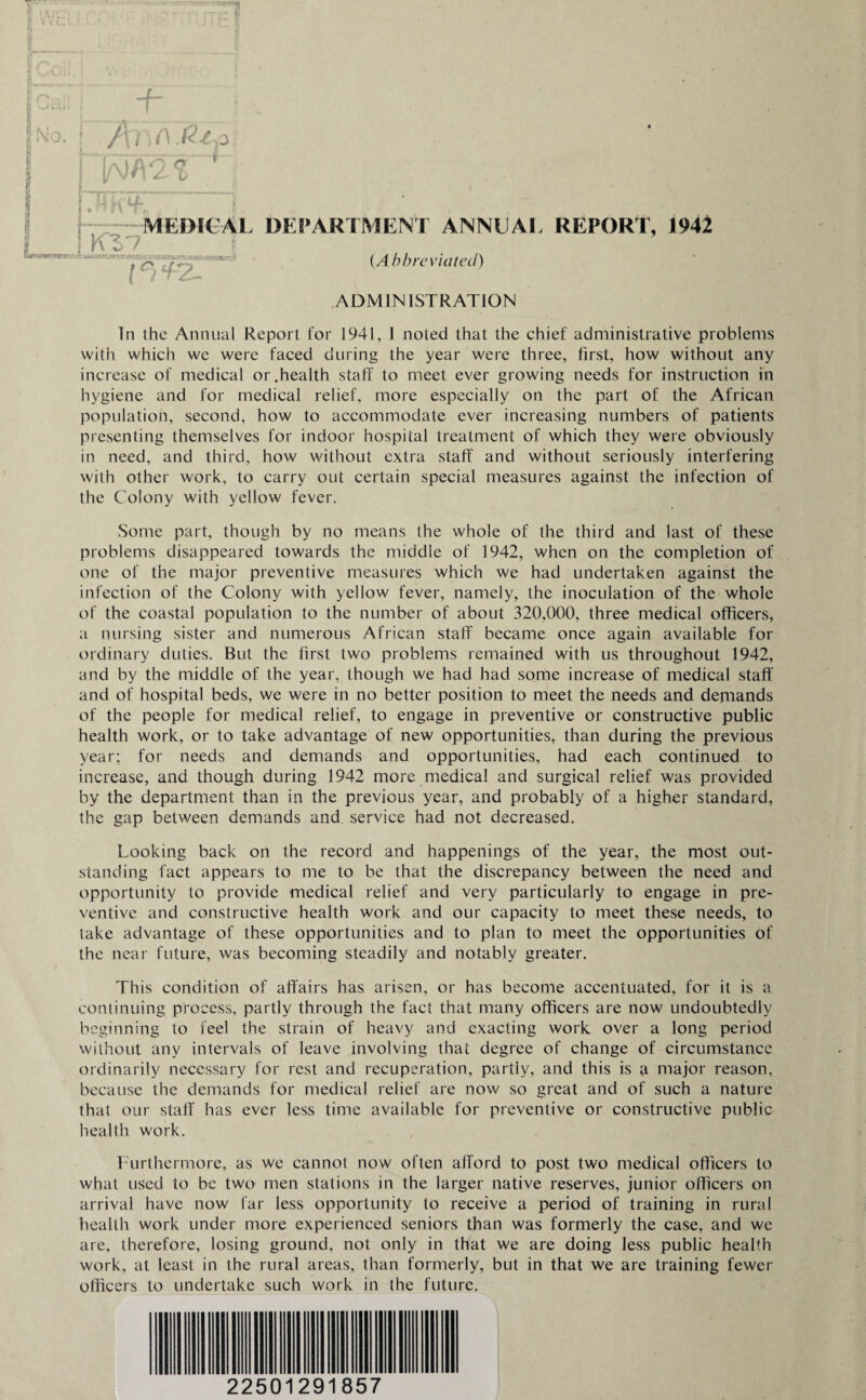 I • M \ r ,j. MEDICAL DEPARTMENT ANNUAL REPORT, 1942 {Abbreviated) ADMINISTRATION Kl'7 h *?- x *■ vr*! iso In the Annual Report lor 1941, I noted that the chief administrative problems with which we were faced during the year were three, first, how without any increase of medical or .health staff to meet ever growing needs for instruction in hygiene and for medical relief, more especially on the part of the African population, second, how to accommodate ever increasing numbers of patients presenting themselves for indoor hospital treatment of which they were obviously in need, and third, how without extra staff and without seriously interfering with other work, to carry out certain special measures against the infection of the Colony with yellow fever. Some part, though by no means the whole of the third and last of these problems disappeared towards the middle of 1942, when on the completion of one of the major preventive measures which we had undertaken against the infection of the Colony with yellow fever, namely, the inoculation of the whole of the coastal population to the number of about 320,000, three medical officers, a nursing sister and numerous African staff became once again available for ordinary duties. But the first two problems remained with us throughout 1942, and by the middle of the year, though we had had some increase of medical staff and of hospital beds, we were in no better position to meet the needs and demands of the people for medical relief, to engage in preventive or constructive public health work, or to take advantage of new opportunities, than during the previous year; for needs and demands and opportunities, had each continued to increase, and though during 1942 more medical and surgical relief was provided by the department than in the previous year, and probably of a higher standard, the gap between demands and service had not decreased. Looking back on the record and happenings of the year, the most out¬ standing fact appears to me to be that the discrepancy between the need and opportunity to provide medical relief and very particularly to engage in pre¬ ventive and constructive health work and our capacity to meet these needs, to take advantage of these opportunities and to plan to meet the opportunities of the near future, was becoming steadily and notably greater. This condition of affairs has arisen, or has become accentuated, for it is a continuing process, partly through the fact that many officers are now undoubtedly beginning to feel the strain of heavy and exacting work over a long period without any intervals of leave involving that degree of change of circumstance ordinarily necessary for rest and recuperation, partly, and this is a major reason, because the demands for medical relief are now so great and of such a nature that our staff has ever less time available for preventive or constructive public health work. Furthermore, as we cannot now often afford to post two medical officers to what used to be two men stations in the larger native reserves, junior officers on arrival have now far less opportunity to receive a period of training in rural health work under more experienced seniors than was formerly the case, and we are, therefore, losing ground, not only in that we are doing less public health work, at least in the rural areas, than formerly, but in that we are training fewer officers to undertake such work in the future. 22501291857