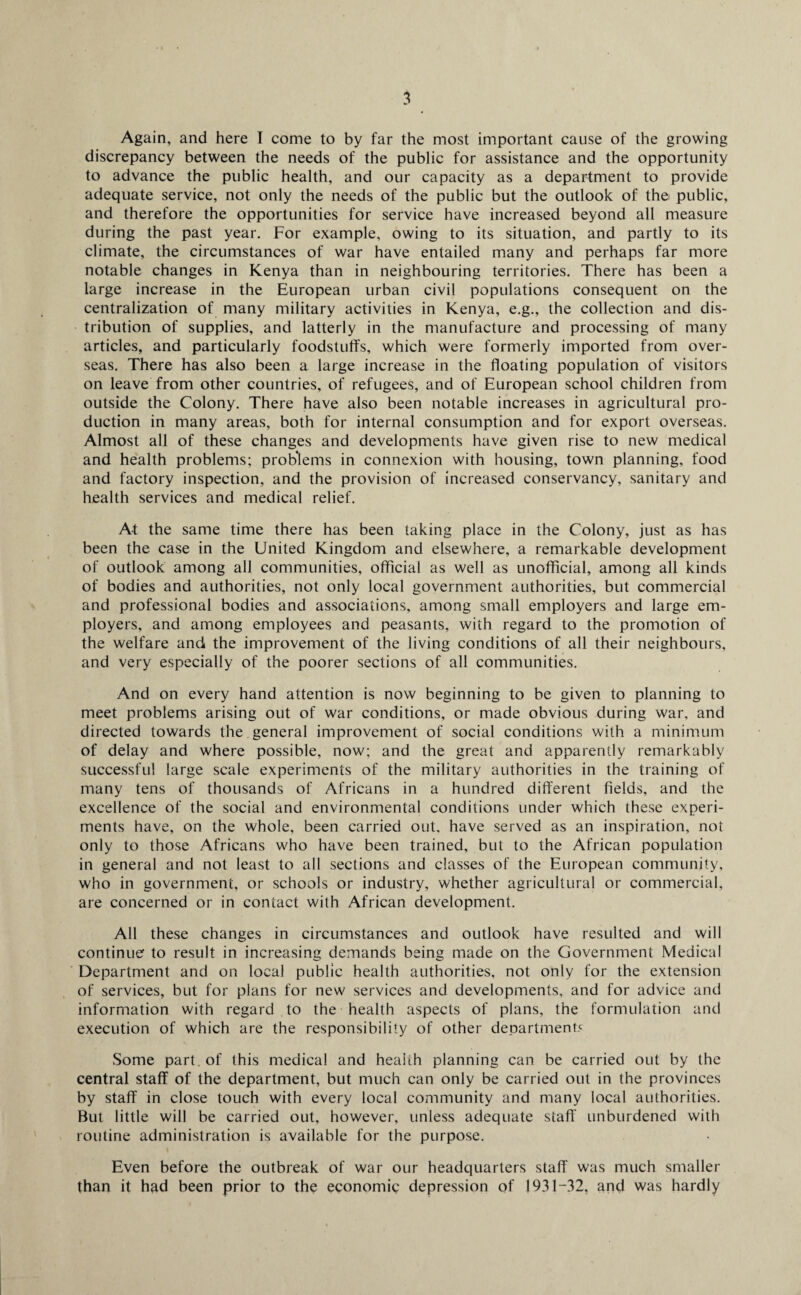 Again, and here T come to by far the most important cause of the growing discrepancy between the needs of the public for assistance and the opportunity to advance the public health, and our capacity as a department to provide adequate service, not only the needs of the public but the outlook of the public, and therefore the opportunities for service have increased beyond all measure during the past year. For example, owing to its situation, and partly to its climate, the circumstances of war have entailed many and perhaps far more notable changes in Kenya than in neighbouring territories. There has been a large increase in the European urban civil populations consequent on the centralization of many military activities in Kenya, e.g., the collection and dis¬ tribution of supplies, and latterly in the manufacture and processing of many articles, and particularly foodstuffs, which were formerly imported from over¬ seas. There has also been a large increase in the floating population of visitors on leave from other countries, of refugees, and of European school children from outside the Colony. There have also been notable increases in agricultural pro¬ duction in many areas, both for internal consumption and for export overseas. Almost all of these changes and developments have given rise to new medical and health problems; problems in connexion with housing, town planning, food and factory inspection, and the provision of increased conservancy, sanitary and health services and medical relief. At the same time there has been taking place in the Colony, just as has been the case in the United Kingdom and elsewhere, a remarkable development of outlook among all communities, official as well as unofficial, among all kinds of bodies and authorities, not only local government authorities, but commercial and professional bodies and associations, among small employers and large em¬ ployers, and among employees and peasants, with regard to the promotion of the welfare and the improvement of the living conditions of all their neighbours, and very especially of the poorer sections of all communities. And on every hand attention is now beginning to be given to planning to meet problems arising out of war conditions, or made obvious during war, and directed towards the general improvement of social conditions with a minimum of delay and where possible, now; and the great and apparently remarkably successful large scale experiments of the military authorities in the training of many tens of thousands of Africans in a hundred different fields, and the excellence of the social and environmental conditions under which these experi¬ ments have, on the whole, been carried out, have served as an inspiration, not only to those Africans who have been trained, but to the African population in general and not least to all sections and classes of the European community, who in government, or schools or industry, whether agricultural or commercial, are concerned or in contact with African development. All these changes in circumstances and outlook have resulted and will continue' to result in increasing demands being made on the Government Medical Department and on local public health authorities, not only for the extension of services, but for plans for new services and developments, and for advice and information with regard to the health aspects of plans, the formulation and execution of which are the responsibility of other departments Some part , of this medical and health planning can be carried out by the central staff of the department, but much can only be carried out in the provinces by staff in close touch with every local community and many local authorities. But little will be carried out, however, unless adequate staff' unburdened with routine administration is available for the purpose. Even before the outbreak of war our headquarters staff was much smaller than it had been prior to the economic depression of 1931 —32, and was hardly