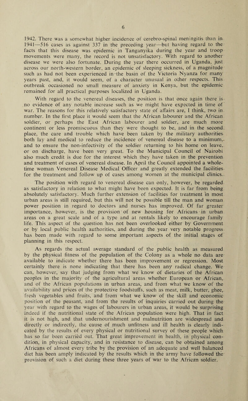 1942. There was a somewhat higher incidence of cerebro-spinal meningitis than in 1941—516 cases as against 337 in the preceding year—but having regard to the facts that this disease was epidemic in Tanganyika during the year and troop movements were many, the record is not unsatisfactory. With regard to another disease we were also fortunate. During the year there occurred in Uganda, just across our north-western border, an epidemic of sleeping sickness, of a magnitude such as had not been experienced in-the basin of the Victoria Nyanza for many years past, and, it would seem, of a character unusual in other respects. This outbreak occasioned no small measure of anxiety in Kenya, but the epidemic remained for all practical purposes localized in Uganda. With regard to the venereal diseases, the position is that once again there is- no evidence of any notable increase such as we might have expected in time of war. The reasons for this relatively satisfactory state of affairs are, I think, two in number. In the first place it would seem that the African labourer and the African soldier, or perhaps the East African labourer and soldier, are much more continent or less promiscuous than they were thought to be, and in the second place, the care and trouble which have been taken by the military authorities both lay and medical to reduce the incidence of venereal disease to a minimum,, and to ensure the non-infectivity of the soldier returning to his home on leave, or on discharge, have been very great. To the Municipal Council of Nairobi also much credit is due for the interest which they have taken in the prevention and treatment of cases of venereal disease. In April the Council appointed a whole¬ time woman Venereal Disease Medical Officer and greatly extended the facilities for the treatment and follow up of cases among women at the municipal clinics.- The position with regard to venereal disease can only, however, be regarded as satisfactory in relation to what might have been expected. It is far from being absolutely satisfactory. Much further extension of facilities for treatment in most urban areas is still required, but this will not be possible till the man and woman power position in regard to doctors and nurses has improved. Of far greater importance, however, is the provision of new housing for Africans in urban areas on a great scale and of a type and at rentals likely to encourage family life. This aspect of the question has not been overlooked either by Government or by local public health authorities, and during the year very notable progress has been made with regard to some important aspects of the initial stages of planning in this respect. As regards the actual average standard of the public health as measured by the physical fitness of the population of the Colony as a whole no data are available to indicate whether there has been improvement or regression. Most certainly there is none indicating that there has been any radical change. We can, however, say that judging from what we know of dietaries of the African peoples in the majority of the agricultural areas whether European or African, and of the African populations in urban areas, and from what we know of the availability and prices of the protective foodstuffs, such as meat, milk, butter, ghee, fresh vegetables and fruits, and from what we know of the skill and economic position of the peasant, and from the results of inquiries carried out during the year with regard to the wages of labourers in urban areas, it would be surprising indeed if the nutritional state of the African population were high. That in fact it is not high, and that undernourishment and malnutrition are widespread and directly or indirectly, the cause of much unfitness and ill health is clearly indi¬ cated by the results of every physical or nutritional survey of these people which has so far been carried out. That great improvement in health, in physical con¬ dition, in physical capacity, and in resistance to disease, can be obtained among Africans of almost every tribe by the provision of an adequate and well balanced diet has been amply indicated by the results which in the army have followed the provision of such a diet during these three years of war to the African soldier.