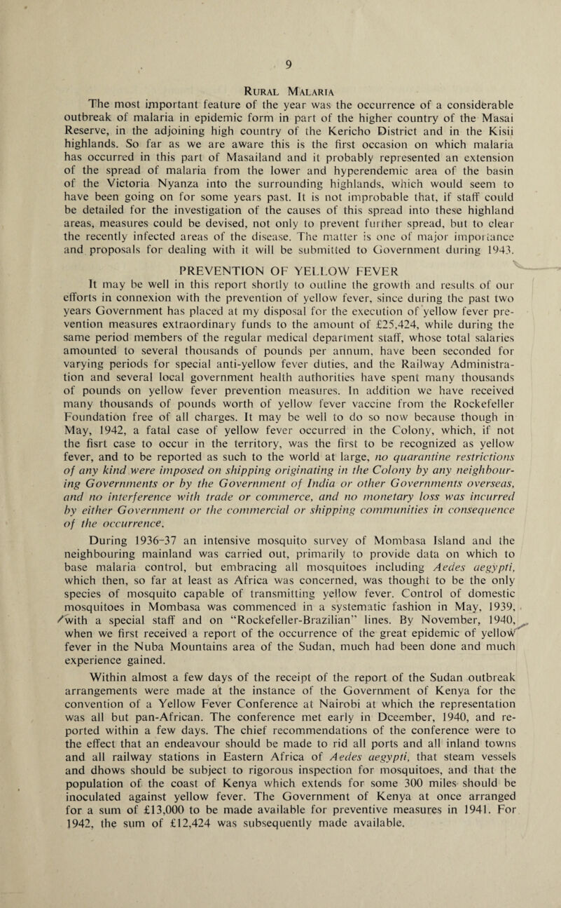 Rural Malaria The most important feature of the year was the occurrence of a considerable outbreak of malaria in epidemic form in part of the higher country of the Masai Reserve, in the adjoining high country of the Kericho District and in the Kisii highlands. So far as we are aware this is the first occasion on which malaria has occurred in this part of Masailand and it probably represented an extension of the spread of malaria from the lower and hyperendemic area of the basin of the Victoria Nyanza into the surrounding highlands, which would seem to have been going on for some years past. It is not improbable that, if staff could be detailed for the investigation of the causes of this spread into these highland areas, measures could be devised, not only to prevent further spread, but to clear the recently infected areas of the disease. The matter is one of major importance and proposals for dealing with it will be submitted to Government during 1943. PREVENTION OF YELLOW FEVER It may be well in this report shortly to outline the growth and results of our efforts in connexion with the prevention of yellow fever, since during the past two years Government has placed at my disposal for the execution of yellow fever pre¬ vention measures extraordinary funds to the amount of £25,424, while during the same period members of the regular medical department staff, whose total salaries amounted to several thousands of pounds per annum, have been seconded for varying periods for special anti-yellow fever duties, and the Railway Administra¬ tion and several local government health authorities have spent many thousands of pounds on yellow fever prevention measures. In addition we have received many thousands of pounds worth of yellow fever vaccine from the Rockefeller Foundation free of all charges. It may be well to do so now because though in May, 1942, a fatal case of yellow fever occurred in the Colony, which, if not the fisrt case to occur in the territory, was the first to be recognized as yellow fever, and to be reported as such to the world at large, no quarantine restrictions of any kind were imposed on shipping originating in the Colony by any neighbour¬ ing Governments or by the Government of India or other Governments overseas, and no interference with trade or commerce, and no monetary loss was incurred by either Government or the commercial or shipping communities in consequence of the occurrence. During 1936-37 an intensive mosquito survey of Mombasa Island and the neighbouring mainland was carried out, primarily to provide data on which to base malaria control, but embracing all mosquitoes including Aedes aegypti, which then, so far at least as Africa was concerned, was thought to be the only species of mosquito capable of transmitting yellow fever. Control of domestic mosquitoes in Mombasa was commenced in a systematic fashion in May, 1939, /with a special staff and on “Rockefeller-Brazilian” lines. By November, 1940, when we first received a report of the occurrence of the great epidemic of yellow fever in the Nuba Mountains area of the Sudan, much had been done and much experience gained. Within almost a few days of the receipt of the report of the Sudan outbreak arrangements were made at the instance of the Government of Kenya for the convention of a Yellow Fever Conference at Nairobi at which the representation was all but pan-African. The conference met early in Dceember, 1940, and re¬ ported within a few days. The chief recommendations of the conference were to the effect that an endeavour should be made to rid all ports and all inland towns and all railway stations in Eastern Africa of Aedes aegypti, that steam vessels and dhows should be subject to rigorous inspection for mosquitoes, and that the population of the coast of Kenya which extends for some 300 miles should be inoculated against yellow fever. The Government of Kenya at once arranged for a sum of £13,000 to be made available for preventive measures in 1941. For 1942, the sum of £12,424 was subsequently made available.